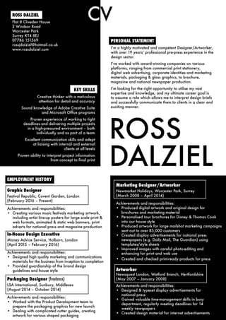 ROSS
DALZIEL
PERSONAL STATEMENT
I’m a highly motivated and competent Designer/Artworker,
with over 19 years’ professional pre-press experience in the
design sector.
I’ve worked with award-winning companies on various
platforms, ranging from commercial print stationery,
digital web advertising, corporate identities and marketing
materials, packaging & glass graphics, to brochure,
magazine and national newspaper production.
I’m looking for the right opportunity to utilise my vast
expertise and knowledge, and my ultimate career goal is
to assume a role which allows me to interpret design briefs
and successfully communicate them to clients in a clear and
exciting manner.
CV
Marketing Designer/Artworker
Newmarket Holidays, Worcester Park, Surrey
(March 2008 – April 2014)
Achievements and responsibilities:
•	 Produced digital artwork and original design for
brochures and marketing material
•	 Personalised tour brochures for Disney & Thomas Cook
into our house style
•	 Produced artwork for large mailshot marketing campaigns
sent out to over 85,000 customers
•	 Created display advertisements for national press
newspapers (e.g. Daily Mail, The Guardian) using
templates/style sheets
•	 Improved images with careful photo-editing and
enhancing for print and web use
•	 Created and checked print-ready products for press
Artworker
Newsquest London, Watford Branch, Hertfordshire
(May 2007 – January 2008)
Achievements and responsibilities:
•	 Designed & typeset display advertisements for
national press
•	 Gained valuable time-management skills in busy
department, regularly meeting deadlines for 14
weekly newspapers
•	 Created design material for internet advertisements
KEY SKILLS
Creative thinker with a meticulous
attention for detail and accuracy
Sound knowledge of Adobe Creative Suite
and Microsoft Office programs
Proven experience of working to tight
deadlines and delivering multiple projects
in a high-pressured environment – both
individually and as part of a team
Excellent communication skills and adept
at liaising with internal and external
clients at all levels
Proven ability to interpret project information
from concept to final print
ROSS DALZIEL
Flat 8 Cliveden House
2 Windsor Road
Worcester Park
Surrey KT4 8EJ
07786 151569
rossjdalziel@hotmail.co.uk
www.rossdalziel.com
EMPLOYMENT HISTORY
Graphic Designer
Festival Republic, Covent Garden, London
(February 2016 – Present)
Achievements and responsibilities:
•	 Creating various music festivals marketing artwork,
including artist line-up posters for large scale print &
web formats, animated & static web banners, print
adverts for national press and magazine production
In-House Design Executive
Money Advice Service, Holborn, London
(April 2015 – February 2016)
Achievements and responsibilities:
•	 Designed high quality marketing and communications
materials for the business from inception to completion
•	 Provided guardianship of the brand design
guidelines and house style
Packaging Designer (freelance)
LSA International, Sunbury, Middlesex
(August 2014 – October 2014)
Achievements and responsibilities:
•	 Worked with the Product Development team to
prepare the packaging graphics for new launch
•	 Dealing with complicated cutter guides, creating
artwork for various shaped packaging
 