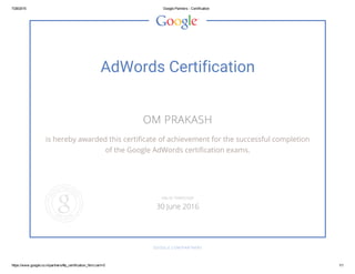 7/28/2015 Google Partners ­ Certification
https://www.google.co.in/partners/#p_certification_html;cert=0 1/1
AdWords Certification
OM PRAKASH
is hereby awarded this certificate of achievement for the successful completion
of the Google AdWords certification exams.
GOOGLE.COM/PARTNERS
VALID THROUGH
30 June 2016
 