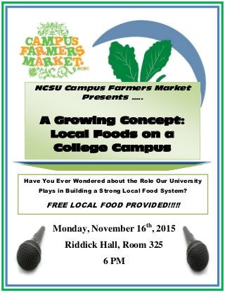 NCSU Campus Farmers Market
Presents …..
A Growing Concept:
Local Foods on a
College Campus
Monday, November 16th
, 2015
Riddick Hall, Room 325
6 PM
Have You Ever Wondered about the Role Our University
Plays in Building a Strong Local Food System?
FREE LOCAL FOOD PROVIDED!!!!!
 
