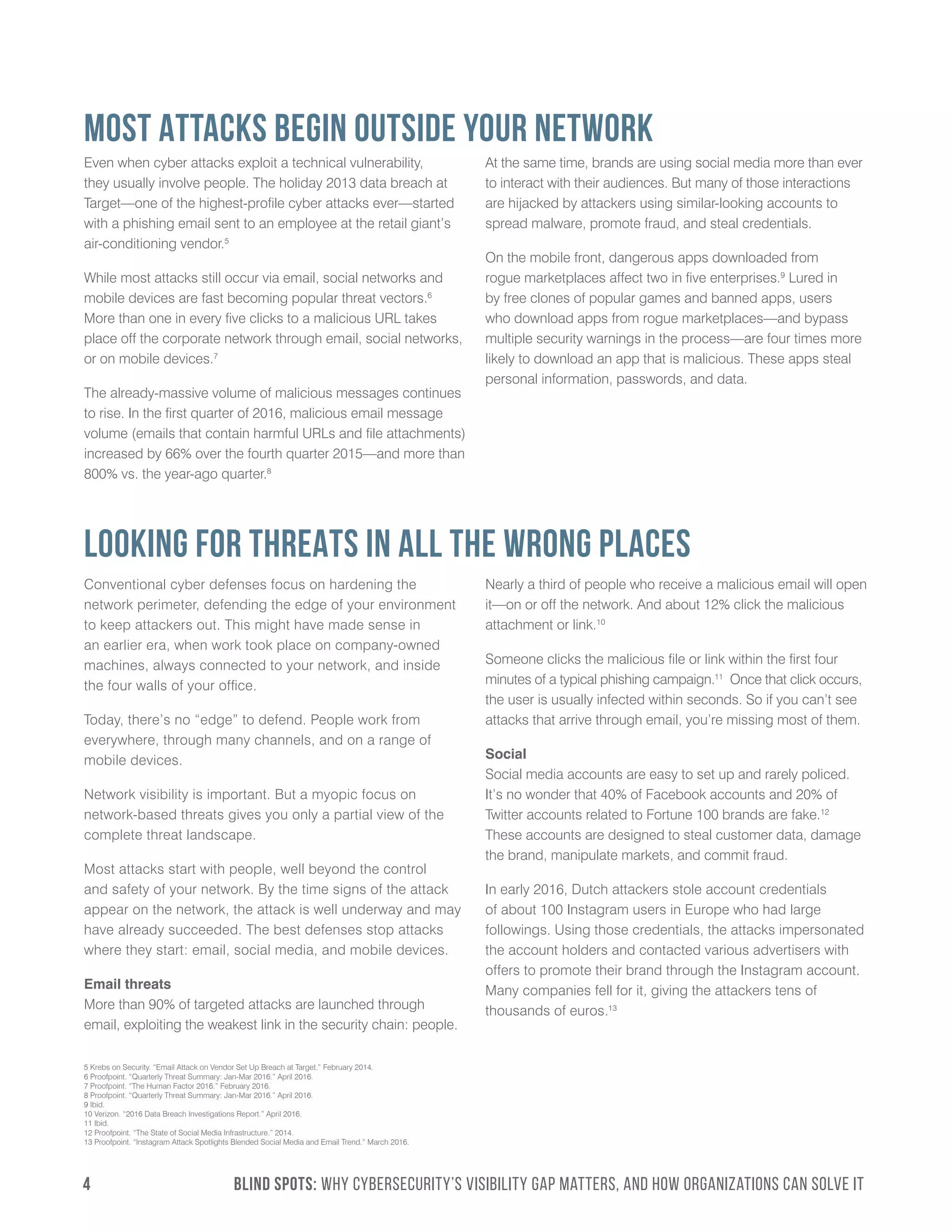 4	 BLIND SPOTS: Why Cybersecurity’s Visibility Gap Matters, and How Organizations Can Solve It
5 Krebs on Security. “Email Attack on Vendor Set Up Breach at Target.” February 2014.
6 Proofpoint. “Quarterly Threat Summary: Jan-Mar 2016.” April 2016.
7 Proofpoint. “The Human Factor 2016.” February 2016.
8 Proofpoint. “Quarterly Threat Summary: Jan-Mar 2016.” April 2016.
9 Ibid.
10 Verizon. “2016 Data Breach Investigations Report.” April 2016.
11 Ibid.
12 Proofpoint. “The State of Social Media Infrastructure.” 2014.
13 Proofpoint. “Instagram Attack Spotlights Blended Social Media and Email Trend.” March 2016.
MOST ATTACKS BEGIN OUTSIDE YOUR NETWORK
LOOKING FOR THREATS IN ALL THE WRONG PLACES
Even when cyber attacks exploit a technical vulnerability,
they usually involve people. The holiday 2013 data breach at
Target—one of the highest-profile cyber attacks ever—started
with a phishing email sent to an employee at the retail giant’s
air-conditioning vendor.5
While most attacks still occur via email, social networks and
mobile devices are fast becoming popular threat vectors.6
More than one in every five clicks to a malicious URL takes
place off the corporate network through email, social networks,
or on mobile devices.7
The already-massive volume of malicious messages continues
to rise. In the first quarter of 2016, malicious email message
volume (emails that contain harmful URLs and file attachments)
increased by 66% over the fourth quarter 2015—and more than
800% vs. the year-ago quarter.8
At the same time, brands are using social media more than ever
to interact with their audiences. But many of those interactions
are hijacked by attackers using similar-looking accounts to
spread malware, promote fraud, and steal credentials.
On the mobile front, dangerous apps downloaded from
rogue marketplaces affect two in five enterprises.9
Lured in
by free clones of popular games and banned apps, users
who download apps from rogue marketplaces—and bypass
multiple security warnings in the process—are four times more
likely to download an app that is malicious. These apps steal
personal information, passwords, and data.
Conventional cyber defenses focus on hardening the
network perimeter, defending the edge of your environment
to keep attackers out. This might have made sense in
an earlier era, when work took place on company-owned
machines, always connected to your network, and inside
the four walls of your office.
Today, there’s no “edge” to defend. People work from
everywhere, through many channels, and on a range of
mobile devices.
Network visibility is important. But a myopic focus on
network-based threats gives you only a partial view of the
complete threat landscape.
Most attacks start with people, well beyond the control
and safety of your network. By the time signs of the attack
appear on the network, the attack is well underway and may
have already succeeded. The best defenses stop attacks
where they start: email, social media, and mobile devices.
Email threats
More than 90% of targeted attacks are launched through
email, exploiting the weakest link in the security chain: people.
Nearly a third of people who receive a malicious email will open
it—on or off the network. And about 12% click the malicious
attachment or link.10
Someone clicks the malicious file or link within the first four
minutes of a typical phishing campaign.11
Once that click occurs,
the user is usually infected within seconds. So if you can’t see
attacks that arrive through email, you’re missing most of them.
Social
Social media accounts are easy to set up and rarely policed.
It’s no wonder that 40% of Facebook accounts and 20% of
Twitter accounts related to Fortune 100 brands are fake.12
These accounts are designed to steal customer data, damage
the brand, manipulate markets, and commit fraud.
In early 2016, Dutch attackers stole account credentials
of about 100 Instagram users in Europe who had large
followings. Using those credentials, the attacks impersonated
the account holders and contacted various advertisers with
offers to promote their brand through the Instagram account.
Many companies fell for it, giving the attackers tens of
thousands of euros.13
 