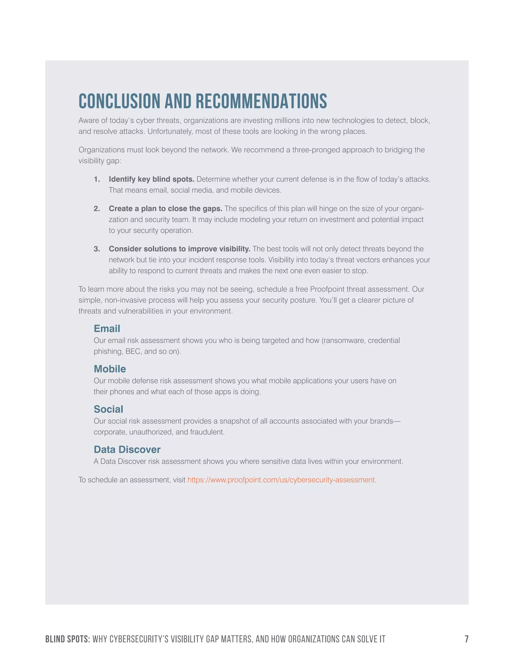 BLIND SPOTS: Why Cybersecurity’s Visibility Gap Matters, and How Organizations Can Solve It	7
CONCLUSION AND RECOMMENDATIONS
Aware of today’s cyber threats, organizations are investing millions into new technologies to detect, block,
and resolve attacks. Unfortunately, most of these tools are looking in the wrong places.
Organizations must look beyond the network. We recommend a three-pronged approach to bridging the
visibility gap:
1.	 Identify key blind spots. Determine whether your current defense is in the flow of today’s attacks.
That means email, social media, and mobile devices.
2.	 Create a plan to close the gaps. The specifics of this plan will hinge on the size of your organi-
zation and security team. It may include modeling your return on investment and potential impact
to your security operation.
3.	 Consider solutions to improve visibility. The best tools will not only detect threats beyond the
network but tie into your incident response tools. Visibility into today’s threat vectors enhances your
ability to respond to current threats and makes the next one even easier to stop.
To learn more about the risks you may not be seeing, schedule a free Proofpoint threat assessment. Our
simple, non-invasive process will help you assess your security posture. You’ll get a clearer picture of
threats and vulnerabilities in your environment.
Email
Our email risk assessment shows you who is being targeted and how (ransomware, credential
phishing, BEC, and so on).
Mobile
Our mobile defense risk assessment shows you what mobile applications your users have on
their phones and what each of those apps is doing.
Social
Our social risk assessment provides a snapshot of all accounts associated with your brands—
corporate, unauthorized, and fraudulent.
Data Discover
A Data Discover risk assessment shows you where sensitive data lives within your environment.
To schedule an assessment, visit https://www.proofpoint.com/us/cybersecurity-assessment.
 