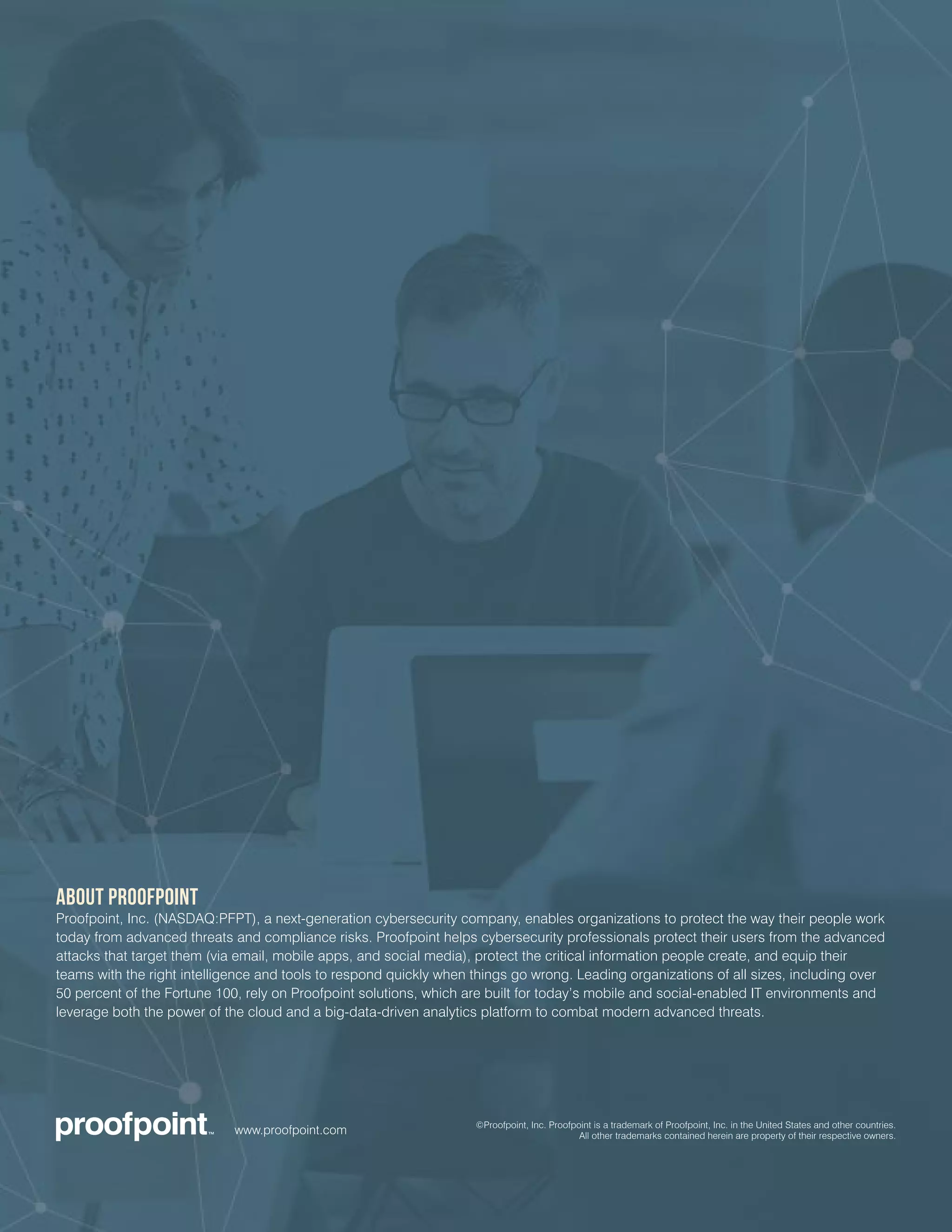 ABOUT PROOFPOINT
Proofpoint, Inc. (NASDAQ:PFPT), a next-generation cybersecurity company, enables organizations to protect the way their people work
today from advanced threats and compliance risks. Proofpoint helps cybersecurity professionals protect their users from the advanced
attacks that target them (via email, mobile apps, and social media), protect the critical information people create, and equip their
teams with the right intelligence and tools to respond quickly when things go wrong. Leading organizations of all sizes, including over
50 percent of the Fortune 100, rely on Proofpoint solutions, which are built for today’s mobile and social-enabled IT environments and
leverage both the power of the cloud and a big-data-driven analytics platform to combat modern advanced threats.
www.proofpoint.com ©Proofpoint, Inc. Proofpoint is a trademark of Proofpoint, Inc. in the United States and other countries.
All other trademarks contained herein are property of their respective owners.
 