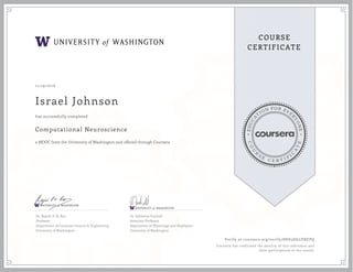 EDUCA
T
ION FOR EVE
R
YONE
CO
U
R
S
E
C E R T I F
I
C
A
TE
COURSE
CERTIFICATE
11/19/2016
Israel Johnson
Computational Neuroscience
a MOOC from the University of Washington and offered through Coursera
has successfully completed
Dr. Rajesh P. N. Rao
Professor
Department of Computer Science & Engineering
University of Washington
Dr. Adrienne Fairhall
Associate Professor
Department of Physiology and Biophysics
University of Washington
Verify at coursera.org/verify/8HK3D6LDXEPQ
Coursera has confirmed the identity of this individual and
their participation in the course.
 