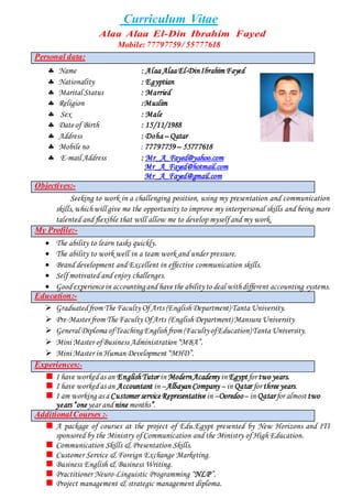 Curriculum Vitae
Alaa Alaa El-Din Ibrahim Fayed
Mobile:77797759/ 55777618
Personal data:
 Name : Alaa Alaa El-DinIbrahim Fayed
 Nationality : Egyptian
 Marital Status : Married
 Religion :Muslim
 Sex : Male
 Date of Birth : 15/11/1988
 Address : Doha – Qatar
 Mobile no : 77797759– 55777618
 E-mail Address : Mr_A_Fayed@yahoo.com
Mr_A_Fayed@hotmail.com
Mr_A_Fayed@gmail.com
Objectives:-
Seeking to work in a challenging position, using my presentation and communication
skills,whichwill give me the opportunity to improve my interpersonal skills and being more
talented and flexible that will allow me to develop myself and my work.
My Profile:-
 The ability to learn tasks quickly.
 The ability to work well in a team work and under pressure.
 Brand development and Excellent in effective communication skills.
 Self motivated and enjoy challenges.
 Goodexperiencein accountingand have the ability to deal withdifferent accounting systems.
Education:-
 Graduatedfrom The Faculty Of Arts (English Department) Tanta University.
 Pre-Master from The Faculty OfArts (EnglishDepartment)Mansura University
 General Diploma ofTeaching Englishfrom (FacultyofEducation)Tanta University.
 Mini Master ofBusiness Administration “MBA”.
 Mini Master in Human Development “MHD”.
Experiences:-
I have workedas an EnglishTutor in ModernAcademy in Egypt for two years.
I have workedas an Accountant in –Albayan Company – in Qatar for three years.
I am working as a Customer service Representative in –Ooredoo– in Qatarfor almost two
years “oneyear andnine months”.
AdditionalCourses :-
A package of courses at the project of Edu.Egypt presented by New Horizons and ITI
sponsored by the Ministry of Communication and the Ministry of High Education.
Communication Skills & Presentation Skills.
Customer Service & Foreign Exchange Marketing.
Business English & Business Writing.
Practitioner Neuro-Linguistic Programming “NLP”.
Project management & strategic management diploma.
 