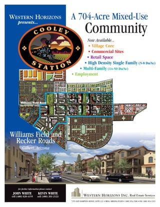 A 704-Acre Mixed-Use
Community
Now Available...
• Village Core
• Commercial Sites
• Retail Space
• High Density Single Family (5-8 Du/Ac)
• Multi-Family (14-50 Du/Ac)
• Employment
WESTERN HORIZONS
presents...
Williams Field and
Recker Roads
Gilbert, Arizona
7255 EAST HAMPTON AVENUE, SUITE 122 • MESA, ARIZONA 85209 • (480) 854-1500 • FAX (480) 854-1313
for further information please contact
JOHN WHITE KEVIN WHITE
cell (480) 620-4155 cell (480) 201-2123
Williams Field Road
ReckerRoad
 