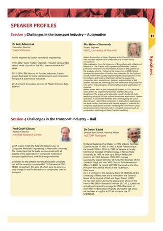 Speakers
SPEAKER PROFILES
Session 4 Challenges in the transport industry – Rail
Session 3 Challenges in the transport industry – Automotive
Dr Loïc Adamczak
Innovation Director
Plastic Omnium
Textile engineer & Doctor es material engineering.
1995-2012: Valeo Friction Materials - Head of various R&D
teams. Head of product line R&D team worldwide for 7
years.
2012-2014: R&I director of Porcher Industries, French
group dedicated to textile reinforcements and composites
for space & automotive industries.
2014-present: Innovation director of Plastic Omnium Auto
Exterior.
Dr Daniel Cadet
Director for External Technical Affairs
ALSTOM Transport
Dr Daniel Cadet got his Master in 1973 at Ecole Normale
Supérieure and his PhD in 1980 at Ecole Polytechnique.
He joined CNRS in 1974. In 1980 he became a Faculty
Member at the Dept of Meteorology at Florida State
University. In 1985 he took up a Senior Researcher
position at CNRS. Between 1999-2001, he was
successively Deputy-Director of the CNRS “Sciences of the
Universe” Dept and the CNRS Director for International
Affairs. In 2001, he joined ALSTOM Transport as the Vice-
President for External Affairs at the TECHNICAL
Directorate.
He is a Member of the Advisory Board of NEWRAIL at the
University of Newcastle and a member of the Editorial
Board of the Journal of Rail and Rapid Transit (JRRT).
He has been active during the preparation phase of the
French RAILENIUM Research Institute (IRT). D. L. Cadet has
actively participated to engage ALSTOM Transport in
more than 40 EU Railway Projects. During the last years,
he has been acting for ALSTOM to create the JTI
SHIFT2RAIL
Prof Geoff Gibson
Research Director
NewRail Research Centre
Geoff Gibson holds the Roland Cookson Chair of
Composite Materials Engineering at Newcastle University.
The researchers that he leads are concerned with all
aspects of the application of composite materials in
transport applications, and the energy industries.
In relation to the present meeting Newcastle University
has led the recently completed EU 7th Framework FIRE-
RESIST consortium, the aims of which were to achieve a
step change in the fire behaviour of composites used in
transport.
11
Mrs Helena Simmonds
Project Engineer
WMG, University of Warwick
Helena Simmonds is a Project Engineer at the University of Warwick
with industrial experience of composites in a manufacturing
environment.
After graduating from the University of Birmingham with a Masters of
Research in “The Science and Engineering of Materials”, Helena
joined the Military Air and Information division of BAE Systems on
the graduate scheme. Following the programme in 2008, Helena
managed the production of torsion box assemblies for the Typhoon
aircraft, worked with Quality Engineering reducing inspection of hot
formed parts and finally in Materials Engineering supporting
composites detail manufacture. Helena’s responsibilities at BAE
Systems included the metrology and non-destructive test production
cells, defect characterisation of composite parts and qualification of
materials.
Helena joined WMG at the University of Warwick in 2013; here she
works within the Engineering Materials and Manufacturing
department. The group works alongside industry to identify light-
weighting solutions for high volume automotive applications. Helena
specialises in Composite materials and is investigating the use of
discontinuous carbon fibre composites in high volume applications.
Her work involves mechanical and thermal analysis of materials for
composite applications and then validating the performance using
actual components manufactured in a range of processes such as
compression moulding and Resin Transfer Moulding.
 