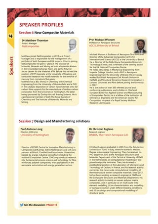 Speakers
SPEAKER PROFILES
14
Join the discussion: #fbscm15
Session 6 New Composite Materials
Prof Michael Wisnom
Professor of Aerospace Structures
ACCIS, University of Bristol
Michael Wisnom is Professor of Aerospace Structures and
Director of the Advanced Composites Centre for
Innovation and Science (ACCIS) at the University of Bristol.
He is Director of the Rolls-Royce Composites University
Technology Centre, and a member of the steering board
for the UK National Composites Centre.
He holds a BSc (Eng) in Mechanical Engineering from
Imperial College, London, and a PhD in Aerospace
Engineering from the University of Bristol. He previously
worked for British Aerospace Civil Aircraft Division in
Hatfield, and Structural Dynamics Research Corporation in
London, Cincinnati and Paris before joining the University
in 1987.
He is the author of over 300 refereed journal and
conference publications, and is Editor in Chief and
European Editor for Applied Science and Manufacturing
of Composites Part A. He is a fellow of the Institution of
Mechanical Engineers and the American Society for
Composites, recipient of a Royal Society Wolfson
Research Merit Award.
Prof Andrew Long
Director, CIMComp
University of Nottingham
Director of EPSRC Centre for Innovative Manufacturing in
Composites (CIMComp), led by Nottingham and with core
partners at Bristol, Cranfield and Manchester Universities,
backed by a large industrial consortium including the
National Composites Centre. CIMComp conducts research
into fundamental process science and technology for fibre
reinforced polymer composites, with applications in the
aerospace, automotive and energy generation sectors.
Dr Christian Fagiano
Research engineer
ONERA, The French Aerospace Lab
Christian Fagiano graduated in 2005 from the Polytechnic
University of Turin, in Italy, where he earned a Masters
Degree in Aerospace Engineering. Then, he received his
PhD degree in 2010 at the Aerospace Structures and
Materials Department of the Technical University of Delft,
in the Netherlands, on computational modelling of tow-
placed composite laminates. Then, he obtained a
postdoctoral position at the Laboratory of Mechanics and
Technology of Cachan, in France, and his research activity
concerned the meso-scale computational modelling of
thermostructural woven composite materials. Since 2012
he has been working as research engineer at ONERA at
the Composite Structures and Materials Department. His
research activity is mainly on woven polymer matrix
composites, and in particular (i) on multi-scale finite
element modelling, (ii) on characterization and modelling
of damage evolution under different loading conditions,
and (iii) on design and computational modelling of
structural parts.
Session 7 Design and Manufacturing solutions
Dr Matthew Thornton
Project Manager
NetComposites
Matthew joined NetComposites in 2013 as a Project
Manager and is responsible for the management of a
portfolio of both European and UK projects. Prior to joining
NetComposites he spent 7 years at The Institute of
Materials, Minerals and Mining as both a Materials Advisor
in the Knowledge Exchange Team and as the Polymer
Sector Leader for the Materials KTN. Before this he held the
position of KTP Associate at the University of Reading and
conducted research into novel materials for the removal of
mercury from crematoria flue gases.
Matthew has a BSc (Hons) in Chemistry with Chemical
Engineering from the University of Huddersfield and a PhD
in the catalytic deposition of carbon nanomaterials onto 3D
carbon fibre supports for the manufacture of carbon-carbon
composites from the University of Nottingham, the latter
being sponsored by Dunlop Aircraft Braking Systems. He is
a professional member of both The Royal Society of
Chemistry and The Institute of Materials, Minerals and
Mining.
 