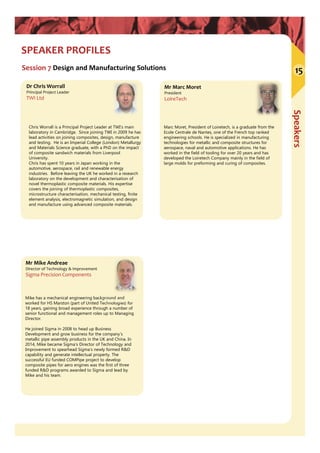 Speakers
SPEAKER PROFILES
Session 7 Design and Manufacturing Solutions
Mr Marc Moret
President
LoireTech
Mr Mike Andreae
Director of Technology & Improvement
Sigma Precision Components
Mike has a mechanical engineering background and
worked for HS Marston (part of United Technologies) for
18 years, gaining broad experience through a number of
senior functional and management roles up to Managing
Director.
He joined Sigma in 2008 to head up Business
Development and grow business for the company’s
metallic pipe assembly products in the UK and China. In
2014, Mike became Sigma's Director of Technology and
Improvement to spearhead Sigma’s newly formed R&D
capability and generate intellectual property. The
successful EU funded COMPipe project to develop
composite pipes for aero engines was the first of three
funded R&D programs awarded to Sigma and lead by
Mike and his team.
Marc Moret, President of Loiretech, is a graduate from the
Ecole Centrale de Nantes, one of the French top ranked
engineering schools. He is specialized in manufacturing
technologies for metallic and composite structures for
aerospace, naval and automotive applications. He has
worked in the field of tooling for over 20 years and has
developed the Loiretech Company mainly in the field of
large molds for preforming and curing of composites.
Dr Chris Worrall
Principal Project Leader
TWI Ltd
Chris Worrall is a Principal Project Leader at TWI’s main
laboratory in Cambridge. Since joining TWI in 2009 he has
lead activities on joining composites, design, manufacture
and testing. He is an Imperial College (London) Metallurgy
and Materials Science graduate, with a PhD on the impact
of composite sandwich materials from Liverpool
University.
Chris has spent 10 years in Japan working in the
automotive, aerospace, rail and renewable energy
industries. Before leaving the UK he worked in a research
laboratory on the development and characterisation of
novel thermoplastic composite materials. His expertise
covers the joining of thermoplastic composites,
microstructure characterisation, mechanical testing, finite
element analysis, electromagnetic simulation, and design
and manufacture using advanced composite materials.
15
 