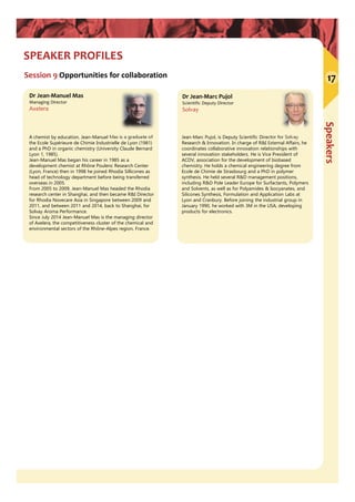 Speakers
SPEAKER PROFILES
Session 9 Opportunities for collaboration
Dr Jean‐Marc Pujol
Scientific Deputy Director
Solvay
Jean-Marc Pujol, is Deputy Scientific Director for Solvay
Research & Innovation. In charge of R&I External Affairs, he
coordinates collaborative innovation relationships with
several innovation stakeholders. He is Vice President of
ACDV, association for the development of biobased
chemistry. He holds a chemical engineering degree from
Ecole de Chimie de Strasbourg and a PhD in polymer
synthesis. He held several R&D management positions,
including R&D Pole Leader Europe for Surfactants, Polymers
and Solvents, as well as for Polyamides & Isocyanates, and
Silicones Synthesis, Formulation and Application Labs at
Lyon and Cranbury. Before joining the industrial group in
January 1990, he worked with 3M in the USA, developing
products for electronics.
Dr Jean‐Manuel Mas
Managing Director
Axelera
A chemist by education, Jean-Manuel Mas is a graduate of
the Ecole Supérieure de Chimie Industrielle de Lyon (1981)
and a PhD in organic chemistry (University Claude Bernard
Lyon 1, 1985).
Jean-Manuel Mas began his career in 1985 as a
development chemist at Rhône Poulenc Research Center
(Lyon, France) then in 1998 he joined Rhodia Sillicones as
head of technology department before being transferred
overseas in 2005.
From 2005 to 2009, Jean-Manuel Mas headed the Rhodia
research center in Shanghai, and then became R&I Director
for Rhodia Novecare Asia in Singapore between 2009 and
2011, and between 2011 and 2014, back to Shanghai, for
Solvay Aroma Performance.
Since July 2014 Jean-Manuel Mas is the managing director
of Axelera, the competitiveness cluster of the chemical and
environmental sectors of the Rhône-Alpes region, France.
17
 