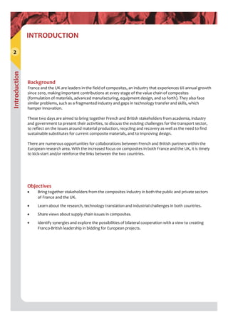 Introduction
2
INTRODUCTION
Background 
France and the UK are leaders in the field of composites, an industry that experiences 6% annual growth 
since 2010, making important contributions at every stage of the value chain of composites 
(formulation of materials, advanced manufacturing, equipment design, and so forth). They also face 
similar problems, such as a fragmented industry and gaps in technology transfer and skills, which 
hamper innovation.
These two days are aimed to bring together French and British stakeholders from academia, industry 
and government to present their activities, to discuss the existing challenges for the transport sector, 
to reflect on the issues around material production, recycling and recovery as well as the need to find 
sustainable substitutes for current composite materials, and to improving design. 
There are numerous opportunities for collaborations between French and British partners within the 
European research area. With the increased focus on composites in both France and the UK, it is timely 
to kick‐start and/or reinforce the links between the two countries.
Objectives 
 Bring together stakeholders from the composites industry in both the public and private sectors 
of France and the UK.
 Learn about the research, technology translation and industrial challenges in both countries.
 Share views about supply chain issues in composites.
 Identify synergies and explore the possibilities of bilateral cooperation with a view to creating 
Franco‐British leadership in bidding for European projects.
 