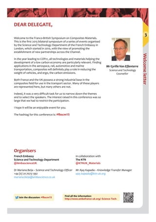 Welcome letter
3
DEAR DELEGATE,
Welcome to the Franco‐British Symposium on Composites Materials. 
This is the first 2015 bilateral symposium of a series of events organised 
by the Science and Technology Department of the French Embassy in 
London, which started in 2010, with the view of promoting the 
establishment of new partnerships across the Channel.
In the year leading to COP21, all technologies and materials helping the 
development of a low carbon economy are particularly relevant. Finding 
applications in the aerospace, rail, automotive and marine 
transportation, composites will definitely play a role in reducing the 
weight of vehicles, and ergo, the carbon emissions.
Both France and the UK possess a strong industrial base in the 
composites field for use in the transport sector. Many of these players 
are represented here, but many others are not.
Indeed, it was a very difficult task for us to narrow down the themes 
and to select the speakers. The interest raised in this conference was so 
large that we had to restrict the participation. 
I hope it will be an enjoyable event for you. 
The hashtag for this conference is: #fbscm15
Join the discussion: #fbscm15
French Embassy
Science and Technology Department 
@AmbascienceUK
Dr Mariana Beija – Science and Technology Officer
+44 (0) 20 7073 1392
mariana.beija@ambascience.co.uk
in collaboration with
The KTN
@KTNUK_Materials
Mr Ajay Kapadia – Knowledge Transfer Manager
ajay.kapadia@ktn‐uk.org
Organisers
Mr Cyrille Van Effenterre
Science and Technology 
Counsellor
Find all the information:
http://www.ambafrance-uk.org/-Science-Tech-
 