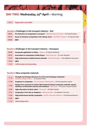 Timetable
5
DAY TWO: Wednesday, 29th April – Morning
Session 4 Challenges in the transport industry – Rail
08:30 Registration and Coffee
09:00 Fire behaviour of composites in transport – NewRail Research Centre – Prof Geoff Gibson
09:15 Issues to introduce composites in the railway sector – ALSTOM Transport – Dr Daniel Cadet
09:30 Q&A
Session 5 Challenges in the transport industry – Aerospace
09:40 Composite application in Airbus – Airbus – Dr Pascal Dublineau
09:55 Innovations in composites at Rolls-Royce – Rolls-Royce plc – Dr John Marshall
10:10 High performance multifunctional materials – IRT Saint Exupéry – Mrs Delphine Carronnier
10:25 Q&A
10:40 Coffee break and networking
Session 6 New composite materials
11:15
Strength and damage tolerance of current and emerging composites –
Imperial College London – Dr Silvestre Pinho
11:30 Graphene in composites – The University of Manchester – Prof Constantinos Soutis
11:45
Design from nanoscale of carbon fiber-based functional composite materials: special
attention on thermoset matrices and interfaces – INSA Lyon – Prof Jean-François Gérard
12:00 Light alternative to black metal – Chomarat – Mr Ebby Shahidi
12:15 Composites: From Flax to Graphene – NetComposites – Dr Matthew Thornton
12:30 High performance ductile composites – ACCIS, University of Bristol – Prof Michael Wisnom
12:45 Q&A
13:00 Networking lunch
 
