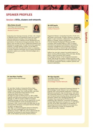 Speakers
9
SPEAKER PROFILES
Session 2 RTOs, clusters and networks
Mr Will Searle
Founder and Director
Axillium Research
Dr Jean‐Marc Feuillas
Composites Rhône‐Alpes Manager
IDEEL
Dr. Jean-Marc Feuillas is Composites Rhône-Alpes
Manager for the Institute of Energy Transition - IDEEL,
linked to Solvay group. Prior to joining IDEEL, Jean-Marc
Feuillas was Composites Project Director for the
Engineering Plastics division of Solvay.
He began his career at Arkema France in 1991 as R&D
Engineer and held various positions as Product and Sales
Manager. In 1999 he moved to OMYA as European
Marketing Manager and then had the opportunity to work
as Commercial Director at the Composites Division of
Chomarat in 2001. A post he held until 2006 when he was
hired by Becton Dickinson as European Business Manager
for plastic syringes activity.
Jean-Marc is a Chemical Engineer (School of Chemistry
Lyon, CPE) and is graduated from the University of
Strasbourg, France in 1989 with a Ph.D in Macromolecular
Chemistry. He achieved his post-Doctoral Diploma in
1991 at CSIC Madrid sponsored by Rhône-Poulenc.
Mr Ajay Kapadia
Knowledge Transfer Manager –
Advanced Composites
Knowledge Transfer Network
Ajay Kapadia leads on Advanced Composite Materials for
the Knowledge Transfer Network. He is a Mechanical
Engineer with a post graduate qualification in Advanced
Manufacturing Systems. Ajay has held senior roles within
the Composites Industry in a number of different sectors
over the past 20 years including Marine, Oil and Gas, Civil,
Aerospace, Defence all in developing Materials and
Processes. Prior to joining the KTN full time, he
established TWI’s Adhesives, Composites and Sealants
Contract R&D Department and grew it to 17 staff. Within
the KTN, he has been responsible for the Materials in
Demanding Environments initiative for Innovate UK as
well as supporting a number of companies with
composite and other materials.
Programme Director, Composites Innovation Cluster (CiC)
Will Searle is the founder of Axillium Research, recognised
leaders in open innovation, collaboration management, and
delivery of strategic research programmes.
A former Business Development Director and IBM
consultant, Will founded Axillium in 2007 to support
manufacturing engineering development by providing
innovation management and consultancy services to
companies working to research high value added ICT,
Manufacturing and Advanced Materials technologies.
Axillium has since led a range of successful projects for
clients including GKN Aerospace, Airbus UK, Cytec, Bentley
Motors, Jaguar Land Rover and Cosworth.
As Programme Director of the Composites Innovation
Cluster, Will has led the creation, bidding and day-to-day
management of the programme in close collaboration with
the national composites industry, academic partners and
industrial stakeholders.
Miss Elaine Arnold
Technology Lead (Composite Centre)
Advanced Manufacturing 
Research Centre
Graduating from Swansea University of Wales with a degree
in Materials Science and Engineering, Elaine has 9 years of
industrial experience working in the composites field,
primarily focussing on materials process development and
optimisation of manufacture through automation. Much of
Elaine’s work has been as part of collaborative Research and
Development programmes, through Government supported
initiatives. Currently holding a position at the AMRC as
technical lead within the automotive stream in composites,
in-process inspection techniques and up-scaling automated
deposition systems are currently of the technologies she is
focussing on.
 