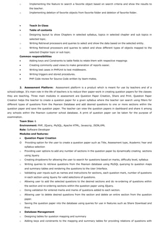 o Implementing the feature to search a favorite object based on search criteria and show the results to
the teacher.
o Implementing deletion of favorite objects from favorite folder and deletion of favorite folder.
• Teach In Class
• Table of contents
o Designing layout to show Chapters in selected syllabus, topics in selected chapter and sub topics in
selected topic.
o Writing Retrieval processors and queries to select and show the data based on the selected entity.
o Writing Retrieval processors and queries to select and show different types of objects mapped to the
selected Chapter topic or sub topic.
Common responsibilities
• Adding keys and Constraints to table fields to relate them with respective mappings
• Creating commonly used views to make generation of reports easier.
• Writing test cases in PHPUnit to test middleware.
• Writing triggers and stored procedures.
• PHP Code review for Source Code written by team-mates.
2. Assessment Platform: Assessment platform is a product which is meant for use by teachers and of a
school/college. It’s main role in the life of teachers is to reduce their paper-work in creating question papers for the classes
they are teaching. Three main modules in assessment are Question Paper Creation, Share and Print. Question Paper
Creation helps the teacher to create a question paper for a given syllabus where the teacher can search using filters for
different types of questions from the Pearson Database and add desired questions to one or more sections within the
question paper and save the question paper. The teacher can view the question papers in dashboard and share it among
any schools within the Pearson customer school database. A print of question paper can be taken for the purpose of
examination.
Team Size: 6
Environment: PHP, JQuery, MySQL, Apache HTML, Javascrip, JSON,XML
Role: Software Developer
Modules and features:
• Question Paper Creation
O Providing option for the user to create a question paper such as Title, Assessment type, Academic Year and
syllabus selection
o Providing user options to add any number of sections in the question paper by dynamically creating sections
using Jquery
o Creating dropdowns for allowing the user to search for questions based on marks, difficulty level, syllabus
o Writing queries to retrieve questions from the Pearson database using MySQL querying to question maps
and summary tables and rendering the questions to the User Interface.
o Validating user inputs such as names and instructions for sections, each question mark, number of questions
in each section using Jquery for valid selections of questions.
o Allowing user to add the selected questions to the desired sections and do re-ordering of questions within
the section and re-ordering sections within the question paper using JQuery.
o Doing validation for entered marks and marks of questions added to each section.
o Allowing user to delete desired questions from the section and delete an entire section from the question
paper.
o Saving the question paper into the database using queries for use in features such as Share Download and
Print
• Database Management
o Designing tables for question mapping and summary
o Adding keys and constraints to the mapping and summary tables for providing relations of questions with
 