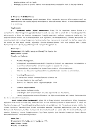 Syllabus, Chapter, difficulty levels
o Writing SQL queries for question retrieval filters based on the user selection filters on the User Interface.
@ Azure End To End Solutions:
Azure End To End Solutions provides web based School Management softwares which enable the staff and
administrators of the school or a group of institutions to effectively manage the data of the students and parents
in an easier way.
Key Projects:
• Alnukhbah Modern School Management: School ERP for Alnukhbah Modern Schools is a
comprehensive School Management Application that covers each and every entity of school. It is an interactive platform for
all the entities of School like Teachers, Management, Financial Department, Students, Parents and Librarian etc. This
software contains modules like Student registration, Staff registration, Student Performance, Reminder, Assignment, Fee
collection, Asset and Inventory Management, Maintenance, Purchase management, dynamically the staff can create letter
for student and staff, event calendar, Attendance, Internal Messaging system, Time Table, Question Bank, Canteen
Management, News & Events, Payroll Management, Transport Management etc.
Team Size: 6
Environment: PHP, MySQL, JavaScript, JQuery,HTML, Apache, Linux
Role: Software Engineer
Modules and features:
• Purchase Management.
o A needed item is requested through an RFP (Request For Proposal) and goes through Purchase admin to
review the specifications of the item and is accepted or rejected with a reason.
o An accepted item is received and the details of item are stored in Inventory module.
o Date-wise and status-wise Reports about the requested items are presented to administrators.
• Inventory Management.
o All the details of item are validated and stored for future use.
o Items are allocated by the use of staff.
o Item-wise and date-wise reports are presented to the admin.
• Common responsibilities
o Understanding the Requirements.
o Contacting the client for clarifications about the requirements and documenting.
o Training the users to use different features of the application on request and clearing the doubts about
the flow of data within the application.
Ansar English School Management: School ERP for Ansar Schools is a comprehensive School Management
Application that covers each and every entity of school. It is an interactive platform for all the entities of School like
Teachers, Management, Financial Department, Students, Parents and Librarian etc. This software contains modules like
Student registration, Staff registration, Student Performance, Reminder, Assignment, Fee collection, Asset and Inventory
Management, Maintenance, Purchase management, dynamically the staff can create letter for student and staff, event
calendar, Attendance, Internal Messaging system, Time Table, Question Bank, Canteen Management, News & Events,
Payroll Management, Transport Management etc.
Team Size: 5
Environment: PHP, MySQL, JavaScript, JQuery, HTML
Role: Software Engineer
Modules and features:
 