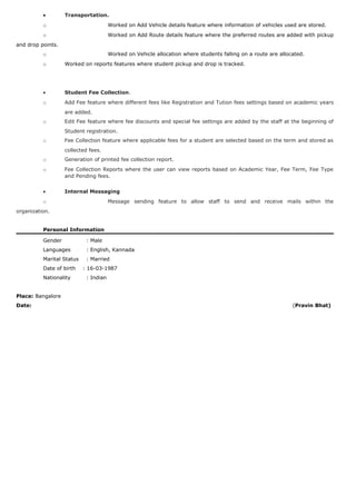 • Transportation.
o Worked on Add Vehicle details feature where information of vehicles used are stored.
o Worked on Add Route details feature where the preferred routes are added with pickup
and drop points.
o Worked on Vehicle allocation where students falling on a route are allocated.
o Worked on reports features where student pickup and drop is tracked.
• Student Fee Collection.
o Add Fee feature where different fees like Registration and Tution fees settings based on academic years
are added.
o Edit Fee feature where fee discounts and special fee settings are added by the staff at the beginning of
Student registration.
o Fee Collection feature where applicable fees for a student are selected based on the term and stored as
collected fees.
o Generation of printed fee collection report.
o Fee Collection Reports where the user can view reports based on Academic Year, Fee Term, Fee Type
and Pending fees.
• Internal Messaging
o Message sending feature to allow staff to send and receive mails within the
organization.
Personal Information
Gender : Male
Languages : English, Kannada
Marital Status : Married
Date of birth : 16-03-1987
Nationality : Indian
Place: Bangalore
Date: (Pravin Bhat)
 