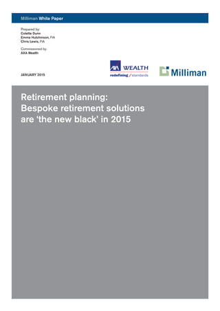 [FOOTER - REGULAR] MONTH YYYY
Milliman White Paper
Retirement planning:
Bespoke retirement solutions
are ‘the new black’ in 2015
Prepared by:
Colette Dunn
Emma Hutchinson, FIA
Chris Lewis, FIA
Commissioned by:
AXA Wealth
JANUARY 2015
 