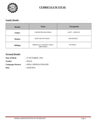 CURRICULUM VITAE
Family Details:
Details Name Occupation
Father UMESH PRASAD DHAL GOVT. SERVICE
Mother SURYAKANTI DHAL HOUSEWIFE
Siblings SRIMALAYA SOURAV DHAL
(BROTHER)
STUDENT
Personal Details:
Date of Birth : 27 OCTOBER, 1994
Gender : MALE
Languages Known : ODIA, HINDI & ENGLISH
Date : 30/08/2016
INDIRA GANDHI INSTITUTE OF TECHNOLOGY Page 3
 