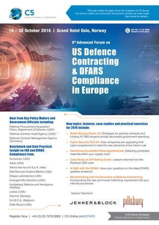 Register Now | +44 (0) 20 7878 6888 | C5-Online.com/DFARS
a C5 Group Company
Business Information in a Global Context
US Defence
Contracting
& DFARS
Compliance
in Europe
5th
Advanced Forum on
UP TO 17.75 CPD
CREDITS AVAILABLE
This year marks 30 years since the inception of C5 Group.
It is time to match our brand with the dynamic strides we have made.
See inside for details…
19 – 20 October 2016 | Grand Hotel Oslo, Norway
C5Business Information in a Global Context
New topics, features, case studies and practical exercises
for 2016 include:
»	 Better Buying Power 3.0: Strategies for gaining contracts and
funding for R&D projects amidst decreased government spending
»	 Cyber Security Tool Kit: How companies are upgrading their
cyber programmes to meet the new demands of the interim rule
»	 Identifying Counterfeit Parts Hypotheticals: Detecting prohibited
materials within your supply chain
»	 Case Study on Off-Setting Costs: Lessons learned from the
Raytheon SAS case
»	 A Q&A with the DCMA: Have your questions on the latest DFARS
updates answered
»	 Benchmarking with Frontrunners in Defence Contracting:
Incorporating the new anti-human trafficking requirement into your
internal procedures
Hear from Key Policy Makers and
Government Officials including:
Defense Procurement Acquisition
Policy, Department of Defense (USA)*
Defense Contract Audit Agency (USA)*
Defense Contract Management Agency
(Germany)
Benchmark and Gain Practical
Insight on FAR and DFARS
Compliance from:
Accenture (USA)
Addx (USA)
Alenia Aermacchi S.p.A. (Italy)
Dell Services Federal Market (USA)
Draper Laboratories (USA)
Emergent Bio Solutions (USA)
Kongsberg Defence and Aerospace
(Norway)
Liedos (USA)
Nammo (Norway)
S.A.B.C.A. (Belgium)
Rolls Royce (USA)
Session Sponsors:
 
