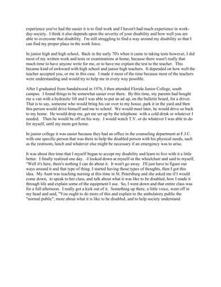 experience you've had the easier it is to find work and I haven't had much experience in work-
day-society. I think it also depends upon the severity of your disability and how well you are
able to overcome that disability. I'm still struggling to find a way around my disability so that I
can find my proper place in the work force.
In junior high and high school, Back in the early 70's when it came to taking tests however, I did
most of my written work and tests or examinations at home, because there wasn't really that
much time to have anyone write for me, or to have me explain the test to the teacher. This
became kind of awkward with high school and junior high teachers. It depended on how well the
teacher accepted you, or me in this case. I made it most of the time because most of the teachers
were understanding and would try to help me in every way possible.
After I graduated from Sandalwood in 1976, I then attended Florida Junior College, south
campus. I found things to be somewhat easier over there. By this time, my parents had bought
me a van with a hydraulic lift and I was able to put an ad up, on the bulletin board, for a driver.
That is to say, someone who would bring his car over to my house, park it in the yard and then
this person would drive himself and me to school. We would meet later, he would drive us back
to my home. He would drop me, get me set up by the telephone with a cold drink or whatever I
needed. Then he would be off on his way. I would watch T.V. or do whatever I was able to do
for myself, until my mom got home.
In junior college it was easier because they had an office in the counseling department at F.J.C.
with one specific person that was there to help the disabled person with his physical needs, such
as the restroom, lunch and whatever else might be necessary if an emergency was to arise.
It was about this time that I myself began to accept my disability and learn to live with it a little
better. I finally realized one day. -I looked down at myself-in the wheelchair and said to myself,
"Well it's here, there's nothing I can do about it. It won't go away. I'll just have to figure out
ways around it and that type of thing. I started having those types of thoughts, then I got this
idea. My Aunt was teaching nursing at this time in St. Petersburg and she asked me if I would
come down, to speak to her class, and talk about what it was like to be disabled, how I made it
through life and explain some of the equipment I use. So, I went down and that entire class was
for a full afternoon. I really got a kick out of it. Something up there, a little voice, went off in
my head and said, "You ought to do more of this and explain to the ambulatory public the
"normal public", more about what it is like to be disabled, and to help society understand.
 
