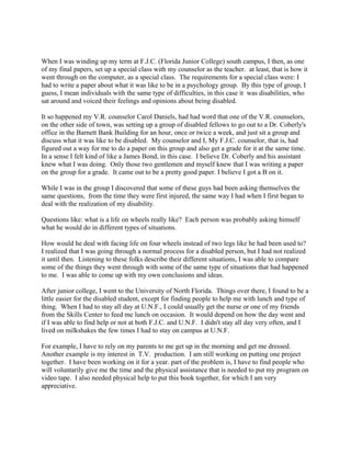 When I was winding up my term at F.J.C. (Florida Junior College) south campus, I then, as one
of my final papers, set up a special class with my counselor as the teacher. at least, that is how it
went through on the computer, as a special class. The requirements for a special class were: I
had to write a paper about what it was like to be in a psychology group. By this type of group, I
guess, I mean individuals with the same type of difficulties, in this case it was disabilities, who
sat around and voiced their feelings and opinions about being disabled.
It so happened my V.R. counselor Carol Daniels, had had word that one of the V.R. counselors,
on the other side of town, was setting up a group of disabled fellows to go out to a Dr. Coberly's
office in the Barnett Bank Building for an hour, once or twice a week, and just sit a group and
discuss what it was like to be disabled. My counselor and I, My F.J.C. counselor, that is, had
figured out a way for me to do a paper on this group and also get a grade for it at the same time.
In a sense I felt kind of like a James Bond, in this case. I believe Dr. Coberly and his assistant
knew what I was doing. Only those two gentlemen and myself knew that I was writing a paper
on the group for a grade. It came out to be a pretty good paper. I believe I got a B on it.
While I was in the group I discovered that some of these guys had been asking themselves the
same questions, from the time they were first injured, the same way I had when I first began to
deal with the realization of my disability.
Questions like: what is a life on wheels really like? Each person was probably asking himself
what he would do in different types of situations.
How would he deal with facing life on four wheels instead of two legs like he had been used to?
I realized that I was going through a normal process for a disabled person, but I had not realized
it until then. Listening to these folks describe their different situations, I was able to compare
some of the things they went through with some of the same type of situations that had happened
to me. I was able to come up with my own conclusions and ideas.
After junior college, I went to the University of North Florida. Things over there, I found to be a
little easier for the disabled student, except for finding people to help me with lunch and type of
thing. When I had to stay all day at U.N.F., I could usually get the nurse or one of my friends
from the Skills Center to feed me lunch on occasion. It would depend on how the day went and
if I was able to find help or not at both F.J.C. and U.N.F. I didn't stay all day very often, and I
lived on milkshakes the few times I had to stay on campus at U.N.F.
For example, I have to rely on my parents to me get up in the morning and get me dressed.
Another example is my interest in T.V. production. I am still working on putting one project
together. I have been working on it for a year. part of the problem is, I have to find people who
will voluntarily give me the time and the physical assistance that is needed to put my program on
video tape. I also needed physical help to put this book together, for which I am very
appreciative.
 
