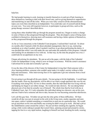 help him.
We had people learning to cook, learning to transfer themselves in and out of bed, learning to
dress themselves, learning to deal with their bowel care, such as giving themselves suppositories
and transferring on and off the toilet. When you were fully versed in all the aforementioned
topics you were then classified as an Independent. You could take care of yourself and do things
on your own. You were still required, however, to participate in group activities, such as the
group therapy sessions I described above.
seeing these other disabled folks go through the program around me, I began to notice a change
in some of them as they progressed through the program. They developed a sense of being more
confident in themselves, showing more self assurance and having a better opinion of themselves,
as they progressed through the program.
As far as I was concerned, in the Cathedral Court program, I realized that I need aid. So about
six months after I learned a little bit about attendant management, that is to say, instructing
somebody as to what I needed, when I needed it and how to go about performing the duties, it
was decided that while I was still under the care and under the umbrella of this program. I should
start looking for an attendant to live with me. In that way, by the time the program was over, I
could look for an apartment on my own.
I began advertising for attendants. We put an ad in the paper, with the help of the Cathedral
Center for Independent Living, which is now no longer in existence. With the center's assistance
I advertised for an aide and eventually I got one.
It was the idea of the director of the Center for Independent Living that I find someone with a
slow learning problem, someone who couldn't quite make it in today's society without a little
help and reassurance. After interviewing four or five applicants I got one someone from a local
half-way house.
I'm not going to go through all the gory details. I'm just going to hit the highlights. I would hope
that the reader, from my descriptions, will be able to see what a rough eperience this was for me.
Everything went along O.K. for two or three months, then the individual that was living with me
and helping me began to act rather strange. He would not take showers. He was taking better
physical care of me then he actually was of himself. The whole time that he lived with me at
Cathedral Court, Apt. #3, I only remember this individual taking two showers: one on his own,
and one I had to have someone ask him to take, because he was becoming somewhat odoriferous.
Let's call this guy Sam. I'd rather not get into the nitty-gritty of these difficulties. All Sam
would do all day was just sit around on the sofa in the living room, smoke cigarettes and stare
into space, unless I needed something or wanted him to meet me at a particular time. He would
not go anywhere on his own and finally one evening he didn't even go to work. (He had a job at
the rehabilitation center around the corner.) He just sat there smoking his cigarette, he began
acting a little weird, talking to people that weren't there, spinning around and around in circles,
tapping his foot in a very rapid motion, laughing to himself out loud, brushing his teeth, wearing
 