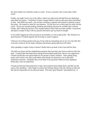the same clothes two and three weeks at a time. Even to a laymen, this is more than a little
weird.
Finally, one night I went over to the office, which was right across the hall from my apartment
and called my parents. I told them of Sam's strange behavior and my dad came down and talked
to Sam. Sam didn't say much - just sat there smoking a cigarette and wanted everybody to leave
him alone. He wanted to mind his own business. For the next two or three days he rarely left the
couch. He just sat around smoking, thinking and stinking, because he wouldn't take a shower.
Finally, after telling the director of his strange behavior that I had seen Sam exhibit, I went home
and spent a couple of days with my parents and tried to get my head on straight
It was really bugging me and screwing me up mentally, as well as physically. My stomach was
upset because of mental anguish and worrying so much I suppose.
I had set a lot of hopes pined on the guy living with me and getting out on my own, but after this
occurred I could see all my hopes and plans and dreams going right down the tubes.
After spending a couple of days at home I finally had to go back to the Court and fire Sam.
The half-way house and the rehabilitation program that Sam had come from would not take him
back. I learned that Sam hadn't been taking his prescribed medication, like he was supposed to.
I found out that this was typical behavior for anyone in Sam's situation. After getting along
pretty well on their own, those individuals often decide for themselves not to take their
medication anymore. Gradually they revert back to the psychotic behaviors they displayed
before they were on medication.
I found out that Sam had medication to take, but he had not been taking them, and that was the
cause of his problems. I then began to realize that I'd been taking a big risk, letting an indiviual
like that be responsible for my physical needs. If he had "gone bananas" and attacked me. or
 