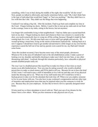something, while I was in bed, during the middle of the night, that would be "all she wrote".
Now, people we talked to afterwards, and maybe sometimes before, said, "Oh, I don't think Sam
is the type of individual that would hurt Toppy" or "hurt you anything." But they didn't have to
live with him like I did. They didn't see the things that were happening.
I realized I was taking a big risk. After the incident, I had to go back and complete my time at
the Court. I began locking my doors. Before, I used to like to turn up my radio and sit out front
in the evenings, listen to my radio, sitting in the breeze, but not anymore.
I no longer felt comfortable living in that neighborhood. I had my father put a second dead bolt
lock on my door. I began locking my doors and whenever there was a knock or a sound at the
door, you used to practically have to scrap me off the ceiling; because I thought it might be Sam
coming back for a visit. He did come back once or twice and I got uptight and nervous. He
wound up being a street bum, living on the streets of downtown Jacksonville. looking back on it
now I suppose I should have tried to get another aid and tried it a little longer on my own but this
experience scared the hell out of me and my parents were scared for me, my Dad said I should
come home.
Since this incident occurred, I have become more wary of the street people, downtown.
Whenever I'm in the area of Cathedral Court or the old rehabilitation center, I make a point of
looking over my shoulder and double checking to make sure I don't run into Sam, or any other
threatening individual. I realized, through this situation particularly, how vulnerable to physical
assaults disabled people really are.
The way I see it a disabled person like myself has to make two three or four times as much
money as an able-bodied person. Now you may be asking yourself, why would a disabled
person have to make so much money and I'll be glad to tell you. Because for me to have the kind
of life I want, I will need to pay a staff of attendants to live with me and take care of my physical
needs like dressing and so on. When one of my staff needs time off I would have to hire a
backup person to take over for the attendant that took time off. When ever you employ someone
to live in your home with you. You also have to pay workmen's compensation and any other type
of insurance and employment taxes that may be required when you hire someone to work for
you. Because they are your employee. I'd also like to travel a lot in a specially designed motor
home.
I'd also need two or three attendants to travel with me. That's just one of my dreams for the
future I have a few others. When you hire someone to take physical care of you,
 