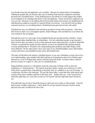 you should screen the job applicants very carefully. Because I've heard stories of attendants
robbing the people they are hired to take care of steeling food from the refrigerator and other
personal and household items. If the disabled person can afford it I would suggest they higher
an investigator to do a background check on the job applicant. Check out the new employee any
way you can! Because we are talking about the personal safety and security of a disabled person
and that person might be yourself or a special friend or loved one. I say the hell with invading
someone's privacy, we are talking about a disabled persons personal security and safety!
I finished my time at Cathedral Court and had to go back to living with my parents. After Sam
left, however, there was a newspaper reporter, Elaine Morgan, who included me in an article she
was writing for the newspaper.
Through the years I've seen some of my disabled friends get married and have families. Some
have married other disabled folks, in wheelchairs. For two wheelchair people to get married, I
don't see how they can make it as far as their physical needs unless they have an aide to help both
of them. I would ask the reader for their opinion, as far as two disabled folks getting married,
severely disabled that is. Wouldn't it be compounding their problems and make things a little
more difficult? On the other hand, I have seen some of my disabled buddies marry able-bodied
women and I have seen disabled women marry able-bodied men.
The type of individual who marries a disabled person, to my way of thinking, at least, has to be a
very understanding, open-minded individual and has to be prepared to take a lot of things upon
themselves, as far as helping their spouse with their physical needs. Insisted it takes a special
person to marry or to agree to take care of a disabled person.
Being disabled-a person in a wheelchair wants the same type of things in life as does the
ambulatory or "normal person ". The typical American dream, I guess you would say is a little
white house, a picket fence, kids playing in the back yard, in a sandbox or on a set of swings. It
is achieving this that is the hard part. I'm just like these folks, I want that little white house and
a picket fence and a sandbox and kids in the back yard. Rather than say --well, I just haven't
found the right lady yet--I just like to look at it for myself--that the right lady hasn't found me
yet.
The right lady may not have found the because I don't get out as often as other people. I haven't
had as many worldly experiences. I don't think I'll ever get married, because I need to much
physical care and it would not be fair to the
 