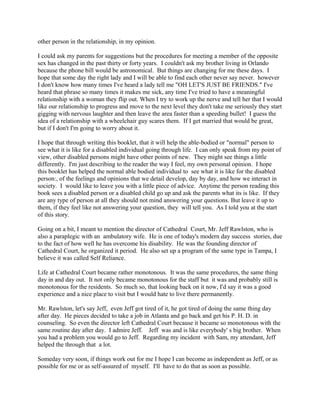 other person in the relationship, in my opinion.
I could ask my parents for suggestions but the procedures for meeting a member of the opposite
sex has changed in the past thirty or forty years. I couldn't ask my brother living in Orlando
because the phone bill would be astronomical. But things are changing for me these days. I
hope that some day the right lady and I will be able to find each other never say never. however
I don't know how many times I've heard a lady tell me "OH LET'S JUST BE FRIENDS." I've
heard that phrase so many times it makes me sick, any time I've tried to have a meaningful
relationship with a woman they flip out. When I try to work up the nerve and tell her that I would
like our relationship to progress and move to the next level they don't take me seriously they start
gigging with nervous laughter and then leave the area faster than a speeding bullet! I guess the
idea of a relationship with a wheelchair guy scares them. If I get married that would be great,
but if I don't I'm going to worry about it.
I hope that through writing this booklet, that it will help the able-bodied or "normal" person to
see what it is like for a disabled individual going through life. I can only speak from my point of
view, other disabled persons might have other points of new. They might see things a little
differently. I'm just describing to the reader the way I feel, my own personal opinion. I hope
this booklet has helped the normal able bodied individual to see what it is like for the disabled
person:, of the feelings and opinions that we detail develop, day by day, and how we interact in
society. I would like to leave you with a little piece of advice. Anytime the person reading this
book sees a disabled person or a disabled child go up and ask the parents what its is like. If they
are any type of person at all they should not mind answering your questions. But leave it up to
them, if they feel like not answering your question, they will tell you. As I told you at the start
of this story.
Going on a bit, I meant to mention the director of Cathedral Court, Mr. Jeff Rawlston, who is
also a paraplegic with an ambulatory wife. He is one of today's modern day success stories, due
to the fact of how well he has overcome his disability. He was the founding director of
Cathedral Court, he organized it period. He also set up a program of the same type in Tampa, I
believe it was called Self Reliance.
Life at Cathedral Court became rather monotonous. It was the same procedures, the same thing
day in and day out. It not only became monotonous for the staff but it was and probably still is
monotonous for the residents. So much so, that looking back on it now, I'd say it was a good
experience and a nice place to visit but I would hate to live there permanently.
Mr. Rawlston, let's say Jeff, even Jeff got tired of it, he got tired of doing the same thing day
after day. He pieces decided to take a job in Atlanta and go back and get his P. H. D. in
counseling. So even the director left Cathedral Court because it became so monotonous with the
same routine day after day. I admire Jeff. Jeff was and is like everybody' s big brother. When
you had a problem you would go to Jeff. Regarding my incident with Sam, my attendant, Jeff
helped the through that a lot.
Someday very soon, if things work out for me I hope I can become as independent as Jeff, or as
possible for me or as self-assured of myself. I'll have to do that as soon as possible.
 