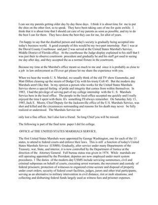 I can see my parents getting older day by day these days. I think it is about time for me to put
the shoe on the other foot, so to speak. They have been taking care of me for quite awhile. I
think that it is about time that I should cut care of my parents as soon as possible, and try to do
the best I can for them. They have done the best they can for me, for allot of years.
I'm happy to say that the disabled person and today's society is gradually being accepted into
today's business world. A good example of this would be my two-part internship. Part 1 was at
the Duval County Courthouse and part 2 was served at the United States Marshal's Service,
Middle District of Florida office. At the courthouse the Judge display explained to his staff that I
was just their to observe courtroom procedure and gradually he and his staff got used to seeing
me day after day, and they accepted the as a normal fixture in the courtroom.
Because my time at the Marshal's office meant so much to me and since it is probably as close to
a job in law enforcement as I'll ever get please let me share the experience with you.
When we hear the words U. S. Marshal, we usually think of the old TV show Gunsmoke, and
Matt Dillon cleaning up the streets of Dodge City with his trusty Colt 45. But the modern day
Marshals aren't like that. In my opinion a person who works for the United States Marshals
Service shows a special feeling of pride and integrity that comes from within themselves. In
1983, I had the privilege of serving part of my college internship with the U. S. Marshals
Service here in the local office. The people in the local office accepted me quickly and I really
enjoyed the time I spent with them. It's something I'll always remember. On Saturday July 13,
1985, Jack E. Moore, Chief Deputy for the Jacksonville office of the U.S. Marshals Service, was
shot and killed and the circumsnces surrounding and reasons for his death may never be fully
realized or understood. The Marshals Service not
only lost a fine officer, but I also lost a friend. So long Chief you will be missed.
The following is part of the final term paper I did for college.
OFFICE of THE UNITED STATES MARSHALS SERVICE.
The first United States Marshals were appointed by George Washington, one for each of the 13
states, to attend to federal courts and enforce their laws. This is still a function of today's United
States Marshals Service (USMS). Gradually, after service under many Departments of the
Treasury, war, State, and interior, it is now controlled by the Department of Justice at the
direction of the Attorney General. Full bureau status was given in 1974. While marshals are
still operating appointed by the President, deputies are now employed under merit system
procedures. 1 The duties of the modern-day USMS include servicing summonses, civil and
criminal subpoenas on behalf of courts; executing arrest warrants; the movement and custody of
federal prisoners; protection of witnesses to organized crime-seizure and disposal of property
under court orders; security of federal court facilities, judges, jurors and other trial participants;
serving as an alternative to military intervention in civil distance, riot or mob situations; and
collecting and disbursing federal funds largely used as witness fees and prisoner expenses.
 