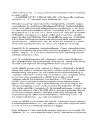 Seldom involving any risk, The serving of subpoenas does sometimes involve riot surveillance
and lengthy research.
1. U.S. MARSHAL SERVICE, THEN AND NOW: Office of the Director, The United States
Marshals Service, U.S. Department of Justice, Washington, D.C. 1978.
On the other hand, serving warrants for arrest may be complicated by potential for escape or
evasion and makes this was of the more difficult duties of the USMS. Usually the individuals
being served are probation and parole violators or fugitives who fail to appear in court. In the
local office part-time help often does this job which can be as simple as checking an address in
the city directory or, as in the recent case of a known evasion felon, require the services of the
marshal and two armed deputies for backup. An incident which occurred while I was in the
Jacksonville office of the USMS in the Middle District of Florida, was the case of Gordon kahl
in North Dakota. Kahl had protested against and received a conviction for non-payment of
federal income taxes. In Medina, North Dakota, two marshals who blocked his car in order to
serve a warrant for probation violation were shot and killed by Kahl. He is still at large.
Responsibility for the transportation coordination and custody of federal prisoners from the time
of apprehension to delivery to prison facility for a sentence has always been a major function of
the USMS. They use a fleet of vans, buses, automobiles and aircraft dispatched by means of a
centralized communication system.
Locally the marshal's office contracts with a city or county facility to house federal prisoners
nights and weekends while they are going through the legal process. An early loading morning
run is made to pick up prisoners who are required to be in court on a given day.
Until his scheduled appearance in the courtroom, he is detained in a holding cell in the federal
building. He is escorted to and from the courtroom by courtroom marshals. Meals are obtained
throughout the day for the prisoner until he is driven back to his cell in the County or city jail.
Long distance transportation is more involved when commercial airlines are frequently utilized
and reservations, travel time, and agents available for travel must be considered.
Authorized under title 5 of the Organized Crime Control Act of 1970, witness security
(WITSEC) gives personal protection to witnesses whose testimony is against activities of
organized crime. Sometimes a change of address and identity are necessary: passports, birth
certificates, marriage licenses, school records, and all other identifying data are provide for
whole families. A method of communication for the families of such relocated persons is to mail
a letter within a letter to an office of the USMS, which in turn forwards it to another office until
it is delivered to the original addressee. By the same method, family meetings are set up by
arrangements through the USMS which result in the protected persons being escorted to and
from a neutral point of meeting I. e., a motel room or apartment.
During trials, WITSEC provides witnesses with round-the clock protection with the assignment
of shifts of deputies until threat is over. These deputies have been known to do personal errands
and escort the witnesses to another city for recreation or shopping.
Seizure and disposal of property-lands, goods, and ships with their cargos-has been a task of the
USMS since 1801. An example was the auctioning of Timothy's Restaurant (formerly known as
 
