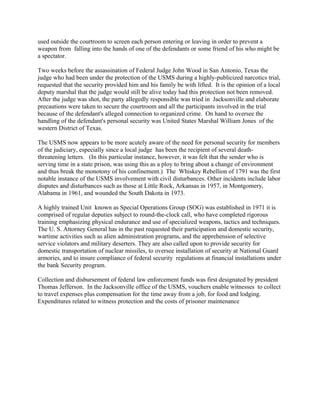 used outside the courtroom to screen each person entering or leaving in order to prevent a
weapon from falling into the hands of one of the defendants or some friend of his who might be
a spectator.
Two weeks before the assassination of Federal Judge John Wood in San Antonio, Texas the
judge who had been under the protection of the USMS during a highly-publicized narcotics trial,
requested that the security provided him and his family be with lifted. It is the opinion of a local
deputy marshal that the judge would still be alive today had this protection not been removed.
After the judge was shot, the party allegedly responsible was tried in Jacksonville and elaborate
precautions were taken to secure the courtroom and all the participants involved in the trial
because of the defendant's alleged connection to organized crime. On hand to oversee the
handling of the defendant's personal security was United States Marshal William Jones of the
western District of Texas.
The USMS now appears to be more acutely aware of the need for personal security for members
of the judiciary, especially since a local judge has been the recipient of several death-
threatening letters. (In this particular instance, however, it was felt that the sender who is
serving time in a state prison, was using this as a ploy to bring about a change of environment
and thus break the monotony of his confinement.) The Whiskey Rebellion of 1791 was the first
notable instance of the USMS involvement with civil disturbances. Other incidents include labor
disputes and disturbances such as those at Little Rock, Arkansas in 1957, in Montgomery,
Alabama in 1961, and wounded the South Dakota in 1973.
A highly trained Unit known as Special Operations Group (SOG) was established in 1971 it is
comprised of regular deputies subject to round-the-clock call, who have completed rigorous
training emphasizing physical endurance and use of specialized weapons, tactics and techniques.
The U. S. Attorney General has in the past requested their participation and domestic security,
wartime activities such as alien administration programs, and the apprehension of selective
service violators and military deserters. They are also called upon to provide security for
domestic transportation of nuclear missiles, to oversee installation of security at National Guard
armories, and to insure compliance of federal security regulations at financial installations under
the bank Security program.
Collection and disbursement of federal law enforcement funds was first designated by president
Thomas Jefferson. In the Jacksonville office of the USMS, vouchers enable witnesses to collect
to travel expenses plus compensation for the time away from a job, for food and lodging.
Expenditures related to witness protection and the costs of prisoner maintenance
 