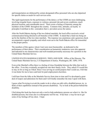 and transportation are disbursed by certain designated office personnel who are also deputized
for specific duties as needs for such services arise.
The rigid requirements for the performance of the duties a of the USMS are most challenging,
involving irregular hours, exposure to violence, personal risk and severe conditions; much
physical exertion, and considerable travel. There exists a feeling of fraternity among the
members of the USMS throughout the country. Common risks, attitudes, an loyalty to
principles Contribute to this comraderie that is prevalent across the nation.
After the North Dakota slaying of the two federal marshals, the local office received a wired
communication being directed to all branches of the USMS. It stated that a fund was being set
up for the families of the two slain marshals. The response was unanimous and a generous check
accompanied a signed sympathy card which went out to the North Dakota office for transmittal
to the proper parties.
The members of this agency whom I met were most businesslike an dedicated to the
performance of their duties. Their consideration an humanistic tendencies were also apparent
and indicated to me characteristics and well-rounded personality necessary for a position in the
United States Marshals Service.
UNITED STATES MARSHALS SERVICE, THEN AND NOW. Office of the Director, The
United States Marshals Service, U.S Department of Justice, Washington, DC. GPO, 1978.
Even at the Marshal's office there is a feeling of close friendship between the folks that work in
the office. Even they eventually accepted me into their family circle. They asked if I would like
to stay on for as long as I liked. Since I was serving no useful purpose that I could see, I felt that
it was better for me to leave and look for paid employment elsewhere.
I still hear from the folks at the Marshals Service from time to time and I've developed a great
deal of respect and admiration for them and I will fondly remember the time I spent with them.
I guess what I'm trying to at ask the reader to do is when you talk with a disabled person, try to
think of their capabilities instead of the persons disabilities. Try to look at the person behind the
disability.
I feel doing this book has been not only a tool to help ambulatory persons see what it is like for
disabled persons, but it has also in a therapeutic tool for me. It has been a way for me to get
some of my feelings off my chest. I hope
 