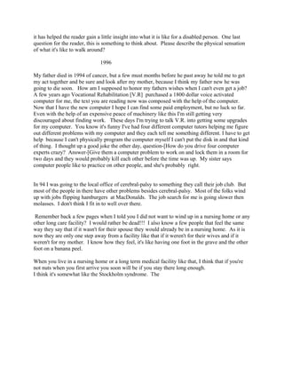 it has helped the reader gain a little insight into what it is like for a disabled person. One last
question for the reader, this is something to think about. Please describe the physical sensation
of what it's like to walk around?
1996
My father died in 1994 of cancer, but a few must months before he past away he told me to get
my act together and be sure and look after my mother, because I think my father new he was
going to die soon. How am I supposed to honor my fathers wishes when I can't even get a job?
A few years ago Vocational Rehabilitation [V.R] purchased a 1800 dollar voice activated
computer for me, the text you are reading now was composed with the help of the computer.
Now that I have the new computer I hope I can find some paid employment, but no luck so far.
Even with the help of an expensive peace of machinery like this I'm still getting very
discouraged about finding work. These days I'm trying to talk V.R. into getting some upgrades
for my computer. You know it's funny I've had four different computer tutors helping me figure
out different problems with my computer and they each tell me something different. I have to get
help because I can't physically program the computer myself I can't put the disk in and that kind
of thing. I thought up a good joke the other day, question-[How do you drive four computer
experts crazy? Answer-[Give them a computer problem to work on and lock them in a room for
two days and they would probably kill each other before the time was up. My sister says
computer people like to practice on other people, and she's probably right.
In 94 I was going to the local office of cerebral-palsy to something they call their job club. But
most of the people in there have other problems besides cerebral-palsy. Most of the folks wind
up with jobs flipping hamburgers at MacDonalds. The job search for me is going slower then
molasses. I don't think I fit in to well over there.
Remember back a few pages when I told you I did not want to wind up in a nursing home or any
other long care facility? I would rather be dead!!! I also know a few people that feel the same
way they say that if it wasn't for their spouse they would already be in a nursing home. As it is
now they are only one step away from a facility like that if it weren't for their wives and if it
weren't for my mother. I know how they feel, it's like having one foot in the grave and the other
foot on a banana peel.
When you live in a nursing home or a long term medical facility like that, I think that if you're
not nuts when you first arrive you soon will be if you stay there long enough.
I think it's somewhat like the Stockholm syndrome. The
 
