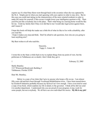 experts say it's what Patty Hurst went through back in the seventies when she was captured by
the SLA. Simply put its when you start agreeing with your captors in order to stay alive. But in
this case you could start taking on the characteristics of the more retarted residents in order to
make life easier for yourself, if this occurs it might lower your intelligence quotient or IQ. Then
you'd be just like everybody else in the place. That's what being in a nursing home would be like
for me. I told my family that if they ever did that to me I would take legal action against them,
and I mean it!
I hope this book will help the reader see a little bit of what its like to live with a disability, after
you read this
I hope it makes you stop and think. Don't be afraid to ask questions, how else are you going to
learn anything new?
My Best wishes to all who read this.
Sincerely,
Toppy L. Carter, III
I wrote this to the State a while back to try to explain things from my point of view, but the
politicians in Tallahassee are so dumb, I don’t think they get it.
1 February 22, 2005
Shelly Brantley
1317 Winewood Boulevard, Building 3
Tallahassee, Florida 32399
Dear Ms. Brantley,
Below is a copy of my letter that I give to anyone who keeps a file on me. I am almost
fifty years old and have been through Vocational Rehabilitation twice. I have been turned down
by Goodwill Industries probably because my IQ level isn’t low enough. I have even tried to send
a copy of my book, which explains my life in detail, to the governor. I think all he did was send
it to another department. I understand why you are proud of your program; it may work for
some people, but not everybody. We all have our own individual life stories. My life is my job!
 
