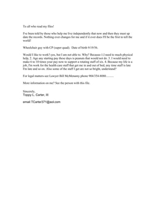 To all who read my files!
I've been told by those who help me live independently that now and then they must up
date the records. Nothing ever changes for me and if it ever does I'll be the first to tell the
world!
Wheelchair guy with CP (super quad). Date of birth 9/19/56.
Would I like to work?-yes, but I am not able to. Why? Because-1.I need to much physical
help, 2. Age any starting pay these days is peanuts that would not do. 3. I would need to
make 6 to 10 times your pay now to support a rotating staff of six. 4. Because my life is a
job, I'm work for the health care staff that get me in and out of bed, any time staff is late
I'm late and so on. Also some of the staff I get are not so bright, understand?
For legal matters-see Lawyer Bill McMenamy phone 904/354-8080..........
More information on me? See the person with this file.
Sincerely,
Toppy L. Carter, III
email TCarter371@aol.com
 