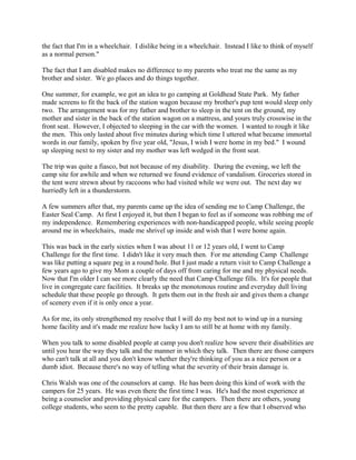 the fact that I'm in a wheelchair. I dislike being in a wheelchair. Instead I like to think of myself
as a normal person."
The fact that I am disabled makes no difference to my parents who treat me the same as my
brother and sister. We go places and do things together.
One summer, for example, we got an idea to go camping at Goldhead State Park. My father
made screens to fit the back of the station wagon because my brother's pup tent would sleep only
two. The arrangement was for my father and brother to sleep in the tent on the ground, my
mother and sister in the back of the station wagon on a mattress, and yours truly crosswise in the
front seat. However, I objected to sleeping in the car with the women. I wanted to rough it like
the men. This only lasted about five minutes during which time I uttered what became immortal
words in our family, spoken by five year old, "Jesus, I wish I were home in my bed." I wound
up sleeping next to my sister and my mother was left wedged in the front seat.
The trip was quite a fiasco, but not because of my disability. During the evening, we left the
camp site for awhile and when we returned we found evidence of vandalism. Groceries stored in
the tent were strewn about by raccoons who had visited while we were out. The next day we
hurriedly left in a thunderstorm.
A few summers after that, my parents came up the idea of sending me to Camp Challenge, the
Easter Seal Camp. At first I enjoyed it, but then I began to feel as if someone was robbing me of
my independence. Remembering experiences with non-handicapped people, while seeing people
around me in wheelchairs, made me shrivel up inside and wish that I were home again.
This was back in the early sixties when I was about 11 or 12 years old, I went to Camp
Challenge for the first time. I didn't like it very much then. For me attending Camp Challenge
was like putting a square peg in a round hole. But I just made a return visit to Camp Challenge a
few years ago to give my Mom a couple of days off from caring for me and my physical needs.
Now that I'm older I can see more clearly the need that Camp Challenge fills. It's for people that
live in congregate care facilities. It breaks up the monotonous routine and everyday dull living
schedule that these people go through. It gets them out in the fresh air and gives them a change
of scenery even if it is only once a year.
As for me, its only strengthened my resolve that I will do my best not to wind up in a nursing
home facility and it's made me realize how lucky I am to still be at home with my family.
When you talk to some disabled people at camp you don't realize how severe their disabilities are
until you hear the way they talk and the manner in which they talk. Then there are those campers
who can't talk at all and you don't know whether they're thinking of you as a nice person or a
dumb idiot. Because there's no way of telling what the severity of their brain damage is.
Chris Walsh was one of the counselors at camp. He has been doing this kind of work with the
campers for 25 years. He was even there the first time I was. He's had the most experience at
being a counselor and providing physical care for the campers. Then there are others, young
college students, who seem to the pretty capable. But then there are a few that I observed who
 