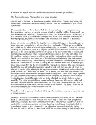 Christmas, but we still write back and forth to one another when we get the chance.
Ms. Abercrombie, Janie Abercrombie, is no longer a teacher.
She did work in the library at Sandalwood School for a little while. After leaving Sandalwood
she became a stewardess with one of the major airlines. The last I heard she was up in Boston,
somewhere.
My days at Sandalwood Junior-Senior High School were really an eye opening experience.
Previous to that I had been in a special grammar school for disabled children. It was actually an
annex to Lovegrove Elementary. The annex was called Lovegrove Exceptional Child Center. It
was comprised of ten or twelve rooms, or maybe more, I don't quite remember, of nothing but
hearing impaired, physically disabled and all types of children, with all types of disabilities.
Let me tell you the story of Billy The Dog Boy. My best friend George who I met at Lovegrove
those many years ago and who is still one of my best friends today. Told me the story of Billy
the dog boy one day when we were sitting around swapping old memories. George has a reading
disability but when he was about 10 or 11 years old the doctors didn't know how to diagnose his
problem. So for some stupid reason they stuck George in the class with the hard of hearing and
mentally impaired children. There was one kid in the class named Billy who acted like a dog.
He would bark and crawl around on all fours and act like a canine almost all the time. George
Was in Mrs. Smith class at the other end of the building probably because they made so much
noise. Sometimes when my class was taking tests at the other end of the building we would have
to call Mrs. Smith class and tell them to shut-up. Or send someone down there in person to give
them the message. Billy the dog boy seemed to the ring leader in the class. That class was such a
handful that none of the teaching assistants wanted to work with that class. A week before to
after the beginning of the school year the teaching assistant for that class quit and nobody would
work with that class. So because my buddy George was the only other sane person in the class
besides the teacher and sometimes we even wonder about her Mrs. Smith asks George to put his
desk up against the classroom door and she would sit up against the other door so the animals
wouldn't get out. She and George would just let the other kids run-a-muck that was all they
could do. You could not control those kids each of those classrooms at Lovegrove had a back
door that was supposed to be used in case of fire, but I'll bet Mrs. Smith used the back door in
her classroom as an escape hatch when she couldn't take it anymore. My buddy George got the
assistant zoo keepers job weather he wanted it or not.
When I was back in grammar school and still living at home with my parents, in my youth, I led
a kind of protected
existence. You know, Mom and Dad and the family were there to do things for me. THE BIG
GUY At school there was a man attendant who would help all of the boys with going to the
restroom, Sid was also the center's janitor but he would do whatever was needed when ever we
needed him. Sometimes organize a wheelchair bean-bag football game bean-bag football is
where both teams are in wheelchairs and we use a bean-bag interested instead of a football
because it's easier to hold on to. Sometimes I think Sid made the rules up in his head as he went
 