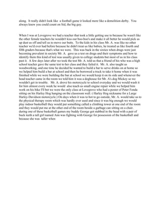 along. It really didn't look like a football game it looked more like a demolition derby. You
always knew you could count on Sid, the big guy.
When I was at Lovegrove we had a teacher that took a little getting use to because he wasn't like
the other female teachers he wouldn't kiss our boo-boo's and make it all better he would pick us
up dust us off and tell us to move our butts. To the kids in his class Mr. A. was like no other
teacher we'd ever had before because he didn't treat us like babies, he treated us like fourth and
fifth graders because that's what we were. This was back in the sixties when drugs were just
becoming prevalent in society Mr. A. gave us a test on drugs and their symptoms and how to
identify them this kind of test was usually given to college students but most of us in his class
past it. A few days later after we took the test Mr. A. told us that a friend of his who was a high
school teacher gave the same test to her class and they failed it. Mr. A. also taught us
woodworking, and one time he decided he wanted to build a bar to serve drinks on at home so
we helped him build a bar at school and then he borrowed a truck to take it home when it was
finished while we were building the bar at school we would keep it on its side and whenever the
head teacher came in the room we told him it was a doghouse for Mr. A's dog Mickey so we
wouldn't get in trouble. Mr. A. drove his motorcycle to school everyday and we would wash it
for him almost every week he would also teach us small engine repair while we helped him
work on his bike I'll bet we were the only class at Lovegrove who had a poster of Peter Fonda
sitting on his Harley Hog hanging on the classroom wall. ( Harley Hog nickname for a Large
Harley-Davidson motorcycle.) On days when it was to hot to go outside, Mr. A. would take us to
the physical therapy room which was hardly ever used and since it was big enough we would
play indoor basketball they would put something called a climbing tower at one end of the room
and they would put me at the other end of the room beside a garbage can sitting on a chair.
during one of these basketball games my buddy George got stabbed in the head with a pair of
buck teeth a tall girl named Ann was fighting with George for possession of the basketball and
because she was taller when
 