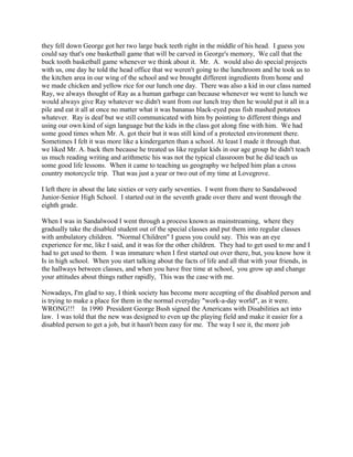 they fell down George got her two large buck teeth right in the middle of his head. I guess you
could say that's one basketball game that will be carved in George's memory, We call that the
buck tooth basketball game whenever we think about it. Mr. A. would also do special projects
with us, one day he told the head office that we weren't going to the lunchroom and he took us to
the kitchen area in our wing of the school and we brought different ingredients from home and
we made chicken and yellow rice for our lunch one day. There was also a kid in our class named
Ray, we always thought of Ray as a human garbage can because whenever we went to lunch we
would always give Ray whatever we didn't want from our lunch tray then he would put it all in a
pile and eat it all at once no matter what it was bananas black-eyed peas fish mashed potatoes
whatever. Ray is deaf but we still communicated with him by pointing to different things and
using our own kind of sign language but the kids in the class got along fine with him. We had
some good times when Mr. A. got their but it was still kind of a protected environment there.
Sometimes I felt it was more like a kindergarten than a school. At least I made it through that.
we liked Mr. A. back then because he treated us like regular kids in our age group he didn't teach
us much reading writing and arithmetic his was not the typical classroom but he did teach us
some good life lessons. When it came to teaching us geography we helped him plan a cross
country motorcycle trip. That was just a year or two out of my time at Lovegrove.
I left there in about the late sixties or very early seventies. I went from there to Sandalwood
Junior-Senior High School. I started out in the seventh grade over there and went through the
eighth grade.
When I was in Sandalwood I went through a process known as mainstreaming, where they
gradually take the disabled student out of the special classes and put them into regular classes
with ambulatory children. "Normal Children" I guess you could say. This was an eye
experience for me, like I said, and it was for the other children. They had to get used to me and I
had to get used to them. I was immature when I first started out over there, but, you know how it
Is in high school. When you start talking about the facts of life and all that with your friends, in
the hallways between classes, and when you have free time at school, you grow up and change
your attitudes about things rather rapidly, This was the case with me.
Nowadays, I'm glad to say, I think society has become more accepting of the disabled person and
is trying to make a place for them in the normal everyday "work-a-day world", as it were.
WRONG!!! In 1990 President George Bush signed the Americans with Disabilities act into
law. I was told that the new was designed to even up the playing field and make it easier for a
disabled person to get a job, but it hasn't been easy for me. The way I see it, the more job
 