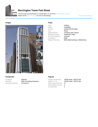 Bonnington Tower Fact Sheet
This fact sheet was downloaded on Tuesday March 10, 2015 from The Skyscraper Center.
Please visit the CTBUH website for more on tall buildings. view building webpage
Images Facts
Type building
Status completed
Country United Arab Emirates
City Dubai
Street Address Jumeriah Lake Towers
Building Function residential / hotel
Structural Material concrete
Completion 2008
Regional Ranking #263 tallest building in Middle East
Companies
Developer Nakheel
Architect M3ar Consulting Engineers
Structural Engineer e.Construct
Figures
Height: Architectural 149.60 meter / 490.81 feet
Height: To Tip 149.60 meter / 490.81 feet
Floors Above Ground 41
Floors Below Ground 3
# of Elevators 3
 