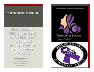  
THANKS	
  TO	
  OUR	
  SPONSORS:	
  
Riders	
  Against	
  Domestic	
  Abuse	
  
Fort	
  Knox,	
  KY40121	
  
www.ridersagainstdomesticabuse.com	
  
Www.facebook.com/RADANATL	
  
ridersada@yahoo.com	
  
	
  
	
  
	
  
Riders	
  Against	
  Domestic	
  Abuse	
  Presents:	
  
	
  
Transition	
  to	
  Survive	
  
October	
  25th
	
  Radcliff,	
  KY	
  
 