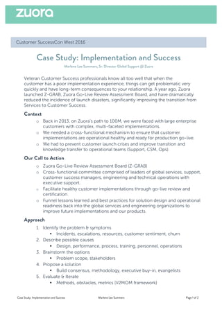 Case Study: Implementation and Success Marlene Lee Summers Page 1 of 2
Customer SuccessCon West 2016
Case Study: Implementation and Success
Marlene Lee Summers, Sr. Director Global Support @ Zuora
Veteran Customer Success professionals know all too well that when the
customer has a poor implementation experience, things can get problematic very
quickly and have long-term consequences to your relationship. A year ago, Zuora
launched Z-GRAB, Zuora Go-Live Review Assessment Board, and have dramatically
reduced the incidence of launch disasters, significantly improving the transition from
Services to Customer Success.
Context
o Back in 2013, on Zuora’s path to 100M, we were faced with large enterprise
customers with complex, multi-faceted implementations.
o We needed a cross-functional mechanism to ensure that customer
implementations are operational healthy and ready for production go-live.
o We had to prevent customer launch crises and improve transition and
knowledge transfer to operational teams (Support, CSM, Ops).
Our Call to Action
o Zuora Go-Live Review Assessment Board (Z-GRAB)
o Cross-functional committee comprised of leaders of global services, support,
customer success managers, engineering and technical operations with
executive support.
o Facilitate healthy customer implementations through go-live review and
certification.
o Funnel lessons learned and best practices for solution design and operational
readiness back into the global services and engineering organizations to
improve future implementations and our products.
Approach
1. Identify the problem & symptoms
§ Incidents, escalations, resources, customer sentiment, churn
2. Describe possible causes
§ Design, performance, process, training, personnel, operations
3. Brainstorm the options
§ Problem scope, stakeholders
4. Propose a solution
§ Build consensus, methodology, executive buy-in, evangelists
5. Evaluate & Iterate
§ Methods, obstacles, metrics (V2MOM framework)
 