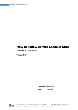 1 How to Follow Up Web Leads
1
How to Follow up WebLeads in CRM
Welcome to Qual Limited
Version 1.0.1
Prepared By: Dean Bent
Date: 14/09/2015
 