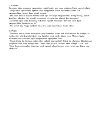 C. Condition
Pernyataan tujuan seharusnya memasukkan kondisi-kondisi saat siswa melakukan kinerja yang dievaluasi.
´Sebagai misal, apakah siswa diijinkan untuk menggunakan catatan atau membuka buku saat
mengidentifikasi variabel dalam sebuah hipotesis.
´ Jika tujuan dari dari pelajaran tertentu adalah agar siswa dapat mengidentifikasi burung-burung, apakah
identifikasi dilakukan dari sejumlah transparansi berwarna atau sejumlah foto hitam putih?
´Jadi sebuah tujuan dapat dinyatakan, “Diberikan sejumlah transparansi berwarna, siswa dapat
mengidentifikasi burung-burung itu.”
´Atau contoh lain, “Tanpa membuka buku, siswa dapat menyebutkan Hukum Ohm.”
D. Degree
´Persyaratan terakhir tujuan pembelajaran yang dirumuskan dengan baik adalah rumusan itu menunjukkan
standar, atau kriteria , yaitu kriteria yang digunakan untuk menilai kinerja siswa. Misalnya tingkat
kecermatan atau ketuntasan seperti apa yang harus diperagakan siswa?
´Apakah kriteria itu dinyatakan dalam istilah kualitatif atau kuantitatif, kriteria itu seharusnya didasrkan pada
persyaratan dunia nyata. Sebagai misal, “Siswa dapat meloncat melewati mistar setinggi 175 cm.” atau
“Siswa dapat merencanakan eksperimen untuk menguji sebuah hipotesis sesuai rincian tugas kinerja yang
ditentukan.”
 