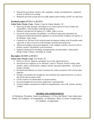  Managed the presentation, selection, offer, negotiation, closing, and administrative components
involved in full lifecycle recruiting.
 Maintained up-to-date records and successfully updated reports relating to EEOC on a daily basis.
SectionLeader, 09/2012 to 06/2014
United States Marine Corps - Marine Corps Air Station Beaufort, SC
 Supervised the daily operations and training of over 30 personnel in all facets of duties and
responsibilities while providing leadership and guidance.
 Monitored and supervised the upkeep of 1.3 million dollars in assets.
 Ensured all safety procedures and guidelines were followed using proper operational risk
management and personal protection equipment was used at all times resulting in zero injuries to
the individuals under charge.
 Conducted over 200 hours of job and professional development training to the 30 members under
supervision in order to increase overall knowledge and professional progression.
 Addressed all employee harassment allegations, work complaints and other concerns in order to
promote a positive and productive team environment.
 Supported management in developing and implementing personnel policies and procedures
through training evolutions and leading by example.
Recruiter, 08/2009 to 09/2012
United States Marine Corps- Fort Worth, TX
 Hired over 100 new employees and initiated the new hire paperwork process.
 Instructed all new employees in over 300 hours’ worth of “Welcome Aboard” training which
included; policies and procedures, employee benefits, educational opportunities, and physical
training workshops.
 Developed and facilitated over 30 job recruitment fairs which accounted for 40% of all recruited
applicants.
 Promptly corresponded with all applicants and coordinated and conducted interviews in order to
find and develop top industry talent.
 Led the creation of recruitment plans for all open positions.
 Screened all applicants based on their qualifications and backgrounds.
 Tracked candidates and pushed for feedback on disqualifications, time-to-fill statistics and other
variables.
.
AWARDS AND ACHIEVEMENTS
(3) Meritorious Promotions (based on performance), (1) Navy and Marine Corps Achievement
Medal, (12) Certificates of Commendation, (6) Meritorious Masts, (7) Letters of Appreciation,
(2) Certificates of Appreciation
 