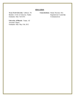 EDUCATION
Texas Tech University- Lubbock, TX Concentrations: Human Resource Dev.
Bachelor of Arts in University Studies Organizational Leadership
Graduation Date: Fall 2016 Communications
University of Phoenix- Tempe, AZ
Associates Degree
Graduation Date: May 13th, 2012
 
