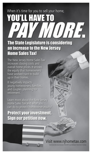 Learn more about the New Jersey
Home Sales Tax and what you
can do to protect homeowner equity!
When it’s time for you to sell your home,
you’ll have to
pay more.
The New Jersey Home Sales Tax
increases closing costs and
overall home prices. It erodes
the equity that homeowners
have worked hard to build
up in their homes.
It negatively impacts
young homeowners, families,
and couples planning for
retirement.
The State Legislature is considering
an increase to the New Jersey
Home Sales Tax!
Visit www.njhometax.com
Protect your investment.
Sign our petition now.
Paid for by the New Jersey Association of REALTORS®
Issues Mobilization Political Action Committee
 