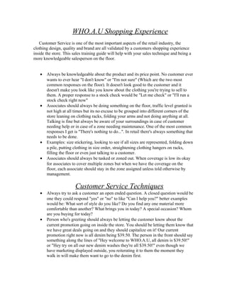 WHO.A.U Shopping Experience
Customer Service is one of the most important aspects of the retail industry, the
clothing design, quality and brand are all validated by a customers shopping experience
inside the store. This sales training guide will help with your sales technique and being a
more knowledgeable salesperson on the floor.
• Always be knowledgeable about the product and its price point. No customer ever
wants to ever hear "I don't know" or "I'm not sure" (Which are the two most
common responses on the floor). It doesn't look good to the customer and it
doesn't make you look like you know about the clothing you're trying to sell to
them. A proper response to a stock check would be "Let me check" or "I'll run a
stock check right now"
• Associates should always be doing something on the floor, traffic level granted is
not high at all times but its no excuse to be grouped into different corners of the
store leaning on clothing racks, folding your arms and not doing anything at all.
Talking is fine but always be aware of your surroundings in case of customer
needing help or in case of a zone needing maintenance. One of the most common
responses I get is "There's nothing to do...". In retail there's always something that
needs to be done.
• Examples: size stickering, looking to see if all sizes are represented, folding down
a pile, putting clothing in size order, straightening clothing hangers on racks,
filling the floor or even just talking to a customer.
• Associates should always be tasked or zoned out. When coverage is low its okay
for associates to cover multiple zones but when we have the coverage on the
floor, each associate should stay in the zone assigned unless told otherwise by
management.
Customer Service Techniques
• Always try to ask a customer an open ended question. A closed question would be
one they could respond "yes" or "no" to like "Can I help you?" better examples
would be: What sort of style do you like? Do you find any one material more
comfortable than another? What brings you in today? A special occasion? Whom
are you buying for today?
• Person who's greeting should always be letting the customer know about the
current promotion going on inside the store. You should be letting them know that
we have great deals going on and they should capitalize on it! Our current
promotion right now is all denim being $39.50. The person in the front should say
something along the lines of "Hey welcome to WHO.A.U, all denim is $39.50!"
or "Hey try on all our new denim washes they're all $39.50!" even though we
have marketing displayed outside, you reiterating it to them the moment they
walk in will make them want to go to the denim first.
 